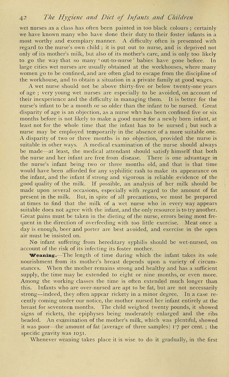 wet nurses as a class has often been painted in too black colours ; certainly we have known many who have done their duty to their foster infants in a most worthy and exemplary manner. A difficulty often is presented with regard to the nurse's own child ; it is put out to nurse, and is deprived not only of its mother's milk, but also of its mother's care, and is only too likely to go the way that so many ' out-to-nurse' babies have gone before. In large cities wet nurses are usually obtained at the workhouses, where many women go to be confined, and are often glad to escape from the discipline of the workhouse, and to obtain a situation in a private family at good wages. A wet nurse should not be above thirty-five or below twenty-one years of age ; very young wet nurses are especially to be avoided, on account of their inexperience and the difficulty in managing them. It is better for the nurse's infant to be a month or so older than the infant to be nursed. Great disparity of age is an objection, as a nurse who has been confined five or six months before is not Hkely to make a good nurse for a newly born infant, at least not for the whole time that the infant has to be nursed ; but such a nurse may be employed temporarily in the absence of a more suitable one. A disparity of two or three months is no objection, provided the nurse is suitable in other ways. A medical examination of the nurse should always be made—at least, the medical attendant should satisfy himself that both the nurse and her infant are free from disease. There is one advantage in the nurse's infant being two or three months old, and that is that time would have been afforded for any syphilitic rash to make its appearance on the infant, and the infant if strong and vigorous is reliable evidence of the good quality of the milk. If possible, an analysis of her milk should be made upon several occasions, especially with regard to the amount of fat present in the milk. But, in spite of all precautions, we must be prepared at times to find that the milk of a wet nurse who in every way appears suitable does not agree with the infant, and the only resource is to try another. Great pains must be taken in the dieting of the nurse, errors being most fre- quent in the direction of overfeeding with too little exercise. Meat once a day is enough, beer and porter are best avoided, and exercise in the open air must be insisted on. No infant suffering from hereditary syphilis should be wet-nursed, on account of the risk of its infecting its foster mother. Weaning-.—The length of time during which the infant takes its sole, nourishment from its mothei-'s breast depends upon a variety of circum- stances. When the mother remains strong and healthy and has a sufficient supply, the time may be extended to eight or nine months, or even more. Among the working classes the time is often extended much longer than this. Infants who are over-nursed are apt to be fat, but are not necessarily strong—indeed, they often appear rickety in a minor degree. In a case re- cently coming under our notice, the mother nursed her infant entirely at the breast for seventeen months. The child weighed twenty pounds, it showed signs of rickets, the epiphyses being moderately enlarged and the ribs beaded. An examination of the mother's milk, which was plentiful, showed it was poor—the amount of fat (average of three samples) 17 per cent. ; the specific gravity was 1031. Whenever weaning takes place it is wise to do it gradually, in the first