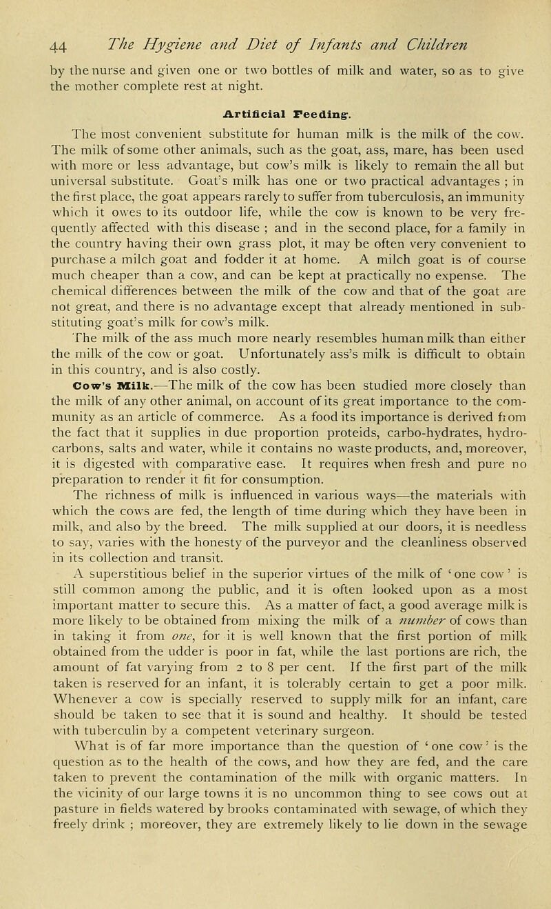 by the nurse and given one or two bottles of milk and water, so as to give the mother complete rest at night. Artificial Feeding'. The most convenient substitute for human milk is the milk of the cow. The milk of some other animals, such as the goat, ass, mare, has been used with more or less advantage, but cow's milk is likely to remain the all but universal substitute. Goat's milk has one or two practical advantages ; in the first place, the goat appears rarely to suffer from tuberculosis, an immunity which it owes to its outdoor life, while the cow is known to be very fre- quently affected with this disease ; and in the second place, for a family in the country having their own grass plot, it may be often very convenient to purchase a milch goat and fodder it at home. A milch goat is of course much cheaper than a cow, and can be kept at practically no expense. The chemical differences between the milk of the cow and that of the goat are not great, and there is no advantage except that already mentioned in sub- stituting goat's milk for cow's milk. The milk of the ass much more nearly resembles human milk than either the milk of the cow or goat. Unfortunately ass's milk is difficult to obtain in this country, and is also costly. Cow's Milk.—The milk of the cow has been studied more closely than the milk of any other animal, on account of its great importance to the com- munity as an article of commerce. As a food its importance is derived fiom the fact that it supplies in due proportion proteids, carbo-hydrates, hydro- carbons, salts and water, while it contains no waste products, and, moreover, it is digested with comparative ease. It requires when fresh and pure no preparation to render it fit for consumption. The richness of milk is influenced in various ways—the materials with which the cows are fed, the length of time during which they have been in milk, and also by the breed. The milk supplied at our doors, it is needless to say, varies with the honesty of the purveyor and the cleanliness observed in its collection and transit. A superstitious belief in the superior virtues of the milk of ' one cow' is still common among the public, and it is often looked upon as a most important matter to secure this. As a matter of fact, a good average milk is more likely to be obtained from mixing the milk of a manher of cows than in taking it from one, for it is well known that the first portion of milk obtained from the udder is poor in fat, while the last portions are rich, the amount of fat varying from 2 to 8 per cent. If the first part of the milk taken is reserved for an infant, it is tolerably certain to get a poor milk. Whenever a cow is specially reserved to supply milk for an infant, care should be taken to see that it is sound and healthy. It should be tested with tuberculin by a competent veterinary surgeon. What is of far more importance than the question of ' one cow' is the question as to the health of the cows, and how they are fed, and the care taken to prevent the contamination of the milk with organic matters. In the vicinity of our large towns it is no uncommon thing to see cows out at pasture in fields watered by brooks contaminated with sewage, of which they freely drink ; moreover, they are extremely likely to lie down in the sewage