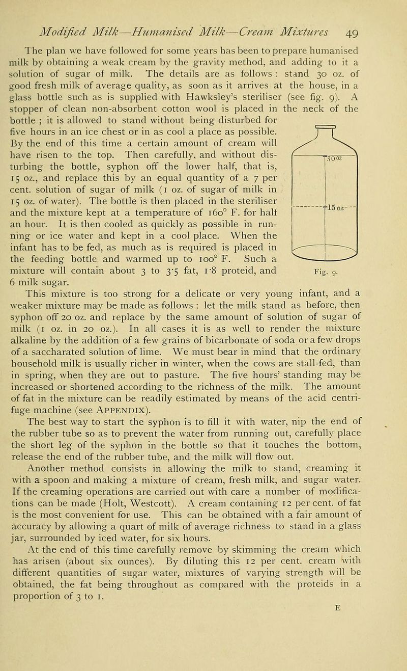 Fig. 9. 1 he plan we have followed for some years has been to prepare humanised milk by obtaining a weak cream by the gravity method, and adding to it a solution of sugar of milk. The details are as follows : stand 30 oz. of good fresh milk of average quality, as soon as it arrives at the house, in a glass bottle such as is supplied with Hawksley's steriliser (see fig. 9). A stopper of clean non-absorbent cotton wool is placed in the neck of the bottle ; it is allowed to stand without being disturbed for five hours in an ice chest or in as cool a place as possible. By the end of this time a certain amount of cream will have risen to the top. Then carefully, and without dis- turbing the bottle, syphon off the lower half, that is, 15 oz., and replace this by an equal quantity of a 7 per cent, solution of sugar of milk (i oz. of sugar of milk in 15 oz. of water). The bottle is then placed in the steriliser and the mixture kept at a temperature of 160° F. for half an hour. It is then cooled as quickly as possible in run- ning or ice water and kept in a cool place. When the infant has to be fed, as much as is required is placed in the feeding bottle and warmed up to 100° F. Such a mixture will contain about 3 to 3-5 fat, i-8 proteid, and 6 milk sugar. This mixture is too strong for a delicate or very young infant, and a weaker mixture may be made as follows : let the milk stand as before, then syphon off 20 oz. and replace by the same amount of solution of sugar of milk (I oz. in 20 oz.). In all cases it is as well to render the mixture alkaline by the addition of a few grains of bicarbonate of soda or a few drops of a saccharated solution of lime. We must bear in mind that the ordinary household milk is usually richer in winter, when the cows are stall-fed, than in spring, when they are out to pasture. The five hours' standing may be increased or shortened according to the richness of the milk. The amount of fat in the mixture can be readily estimated by means of the acid centri- fuge machine (see Appendix). The best way to start the syphon is to fill it with water, nip the end of the rubber tube so as to prevent the water from running out, carefully place the short leg of the syphon in the bottle so that it touches the bottom, release the end of the rubber tube, and the milk will flow out. Another method consists in allowing the milk to stand, creaming it with a spoon and making a mixture of cream, fresh milk, and sugar water. If the creaming operations are carried out with care a number of modifica- tions can be made (Holt, Westcott). A cream containing 12 percent, of fat is the most convenient for use. This can be obtained with a fair amount of accuracy by allowing a quart of milk of average richness to stand in a glass jar, surrounded by iced water, for six hours. At the end of this time carefully remove by skimming the cream which has arisen (about six ounces). By diluting this 12 per cent, cream with different quantities of sugar water, mixtures of varying strength will be obtained, the fat being throughout as compared with the proteids in a proportion of 3 to i.