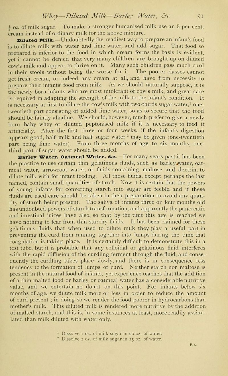 i oz. of milk sugar. To make a stronger humanised milk use an 8 per cent, cream instead of ordinary milk for the above mixture. Diluted IVIilk..—Undoubtedly the readiest way to prepare an infant's food is to dilute milk with water and lime water, and add sugar. That food so prepared is inferior to the food in which cream forms the basis is evident, yet it cannot be denied that very many children are brought up on diluted cow's milk and appear to thrive on it. Many such children pass much curd in their stools without being the worse for it. The poorer classes cannot get fresh cream, or indeed any cream at all, and have from necessity to prepare their infants' food from milk. As we should naturally suppose, it is the newly born infants who are most intolerant of cow's milk, and great care is required in adapting the strength of the milk to the infant's condition. It is necessary at first to dilute the cow's milk with two-thirds sugar water,' one- twentieth part consisting of added lime water, so as to secure that the food should be faintly alkaline. We should, however, much prefer to give a newly born baby whey or diluted peptonised milk if it is necessary to feed it artificially. After the first three or four weeks, if the infant's digestion appears good, half milk and half sugar water - may be given (one-twentieth part being lime water). From three months of age to six months, one- third part of sugar water should be added. Barley Water, Oatmeal Water, &.c.—For many years past it has been the practice to use certain thin gelatinous fluids, such as barley .water, oat- meal water, arrowroot water, or fluids containing maltose and dextrin, to dilute milk with for infant feeding. All these fluids, except perhaps the last named, contain small quantities of starch. Now it is certain that the powers of young infants for converting starch into sugar are feeble, and if these fluids are used care should be taken in their preparation to avoid any cjuan- tity of starch being present. The saliva of infants three or four months old has undoubted powers of starch transformation, and apparently the pancreatic and incestinal juices have also, so that by the time this age is reached we have nothing to fear from thin starchy fluids. It has been claimed for these gelatinous fluids that when used to dilute milk they play a useful part in preventing the curd from running together into lumps during the time that coagulation is taking place. It is certainly difficult to demonstrate this in a test tube, but it is probable that any colloidal or gelatinous fluid interferes with the rapid diffusion of the curdling ferment through the fluid, and conse- cjuently the curdling takes place slowly, and there is m consequence less tendency to the formation of lumps of curd. Neither starch nor maltose is present in the natural food of infants, yet experience teaches that the addition of a thin malted food or barley or oatmeal water has a considerable nutritive value, and we entertain no doubt on this point. For infants below six months of age, we dilute milk more or less in order to reduce the amount of curd present ; in doing so we render the food poorer in hydrocarbons than mother's milk. This diluted milk is rendered more nutritive by the addition of malted starch, and this is, in some instances at least, more readily assimi- lated than milk diluted with water only. 1 Dissolve I oz. of milk sugar in 20 oz. of water. ^ Dissolve I oz. of milk sugar in 15 oz. of water.
