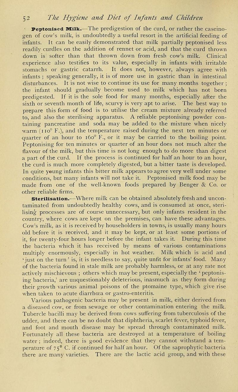 Peptonised Milk.—The predigestion of the curd, or rather the caseino- gen of cow's milk, is undoubtedly a useful resort in the artificial feeding of infants. It can be easily demonstrated that milk partially peptonised less readily curdles on the addition of rennet or acid, and that the curd thrown down is softer than that thrown down from fresh cow's milk. Clinical experience also testifies to its value, especially in infants with irritable stomachs or gastric catarrh. It does not, however, always agree with infants ; speaking generally, it is of more use in gastric than in intestinal disturbances. It is not wise to continue its use for many months together ; the infant should gradually become used to milk which has not been predigested. If it is the sole food for many months, especially after the sixth or seventh month of life, scurvy is very apt to arise. The best way to prepare this form of food is to utihse the cream mixture already referred to, and also the sterilising apparatus. A reliable peptonising powder con- taining pancreatine and soda may be added to the mixture when nicely warm (iio° F.), and the temperature raised during the next ten minutes or quarter of an hour to i6o° F., or it may be carried to the boiling point. Peptonising for ten minutes or quarter of an hour does not much alter the flavour of the milk, but this time is not long enough to do more than digest a part of the curd. If the process is continued for half an hour to an houi, the curd is much more completely digested, but a bitter taste is developed. In quite yeung infants this bitter milk appears to agree very well under some conditions, but many infants will not take it. Peptonised milk food may be made from one of the well-known foods prepared by Benger & Co. or other reliable firms. Sterilisation.—Where milk can be obtained absolutely fresh and uncon- taminated from undoubtedly healthy cows, and is consumed at once, steri- lising processes are of course unnecessary, but only infants resident in the country, where cows are kept on the premises, can have these advantages. Cow's milk, as it is received by householders in towns, is usually many hours old before it is received, and it may be kept, or at least some portions of it, for twenty-four hours longer before the infant takes it. During this time the bacteria which it has received by means of various contaminations multiply enormously, especially in hot weather. Milk which is acid and , 'just on the turn' is, it is needless to say, quite unfit for infants' food. Many of the bacteria found in stale milk are probably harmless, or at any rate not actively mischievous ; others which maybe present, especially the ' peptonis- ing bacteria,' are unquestionably deleterious, inasmuch as they form during their growth various animal poisons of the ptomaine type, which give rise when taken to acute diarrhoea or gastro-enteritis. Various pathogenic bacteria may be present in milk, either derived from a diseased cow, or from sewage or other contamination entering the milk. Tubercle bacilli may be derived from cows suffering from tuberculosis of the udder, and there can be no doubt that diphtheria, scarlet fever, typhoid fever, and foot and mouth disease may be spread through contaminated milk. Fortunately all these bacteria are destroyed at a temperature of boiling water ; indeed, there is good evidence that they cannot withstand a tem- perature of 75° C. if continued for half an hour. Of the saprophytic bacteria there are many varieties. There are the lactic acid group, and with these