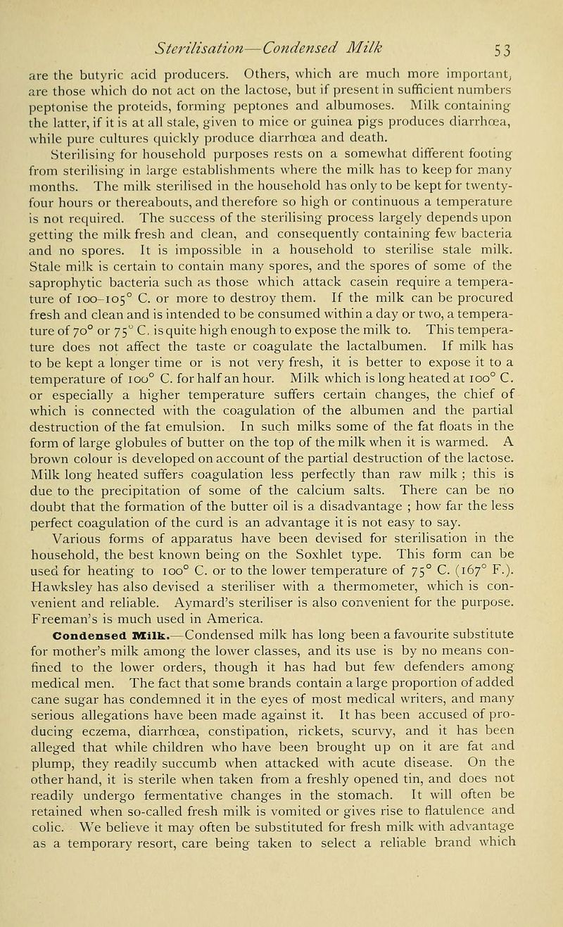 are the butyric acid producers. Others, which are much more importantj are those which do not act on the lactose, but if present in sufficient numbers peptonise the proteids, forming peptones and albumoses. Milk containing the latter, if it is at all stale, given to mice or guinea pigs produces diarrhoea, while pure cultures quickly produce diarrhoea and death. Sterilising for household purposes rests on a somewhat different footing from sterilising in large establishments where the milk has to keep for many months. The milk sterilised in the household has only to be kept for twenty- four hours or thereabouts, and therefore so high or continuous a temperature is not required. The success of the sterilising process largely depends upon getting the milk fresh and clean, and consequently containing few bacteria and no spores. It is impossible in a household to sterilise stale milk. Stale milk is certain to contain many spores, and the spores of some of the saprophytic bacteria such as those which attack casein require a tempera- ture of 100-105° C. or more to destroy them. If the milk can be procured fresh and clean and is intended to be consumed within a day or two, a tempera- ture of 70° or 75 C, is quite high enough to expose the milk to. This tempera- ture does not affect the taste or coagulate the lactalbumen. If milk has to be kept a longer time or is not very fresh, it is better to expose it to a temperature of 100° C. for half an hour. Milk which is long heated at 100° C. or especially a higher temperature suffers certain changes, the chief of which is connected with the coagulation of the albumen and the partial destruction of the fat emulsion. In such milks some of the fat floats in the form of large globules of butter on the top of the milk when it is warmed. A brown colour is developed on account of the partial destruction of the lactose. Milk long heated suffers coagulation less perfectly than raw milk ; this is due to the precipitation of some of the calcium salts. There can be no doubt that the formation of the butter oil is a disadvantage ; how far the less perfect coagulation of the curd is an advantage it is not easy to say. Various forms of apparatus have been devised for sterilisation in the household, the best known being on the Soxhiet type. This form can be used for heating to 100° C. or to the lower temperature of 75° C. (167° F.). Hawksley has also devised a steriliser with a thermometer, which is con- venient and reliable. Aymard's steriliser is also convenient for the purpose. Freeman's is much used in America. Condensed Milk.—Condensed milk has long been a favourite substitute for mother's milk among the lower classes, and its use is by no means con- fined to the lower orders, though it has had but few defenders among medical men. The fact that some brands contain a large proportion of added cane sugar has condemned it in the eyes of most medical writers, and many serious allegations have been made against it. It has been accused of pro- ducing eczema, diarrhoea, constipation, rickets, scurvy, and it has been alleged that while children who have been brought up on it are fat and plump, they readily succumb when attacked with acute disease. On the other hand, it is sterile when taken from a freshly opened tin, and does not readily undergo fermentative changes in the stomach. It will often be retained when so-called fresh milk is vomited or gives rise to flatulence and colic. We believe it may often be substituted for fresh milk with advantage as a temporary resort, care being taken to select a reliable brand which