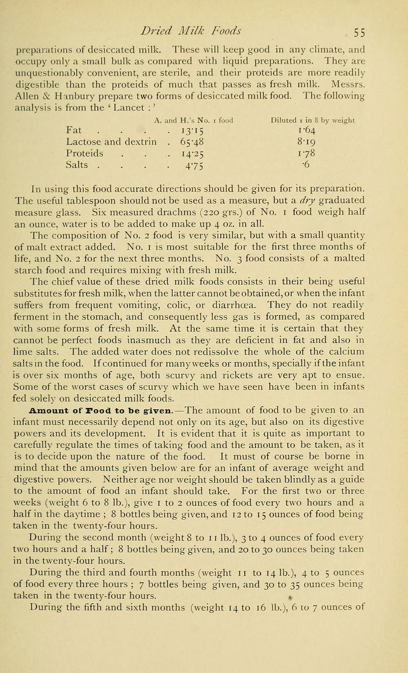 preparations of desiccated milk. These will keep good in any climate, and occupy only a small bulk as compared with liquid preparations. They are unquestionably convenient, are sterile, and their proteids are more readily digestible than the proteids of much that passes as fresh milk. Messrs. Allen & Hanbury prepare two forms of desiccated milk food. The following analysis is from the ' Lancet : ' A. and H.'s No. i food Diluted i in 8 by weight Fat .... 13-15 1-64 Lactose and dextrin . 65-48 8I9 Proteids . . . 14-25 1-78 Salts .... 475 -6 In using this food accurate directions should be given for its preparation. The useful tablespoon should not be used as a measure, but a dry graduated measure glass. Six measured drachms (220 grs.) of No. i food weigh half an ounce, water is to be added to make up 4 oz. in all. The composition of No. 2 food is very similar, but with a small quantity of malt extract added. No. i is most suitable for the first three months of life, and No. 2 for the next three months. No. 3 food consists of a malted starch food and requires mixing with fresh milk. The chief value of these dried milk foods consists in their being useful substitutes for fresh milk, when the latter cannot be obtained, or when the infant suffers from frequent vomiting, colic, or diarrhoea. They do not readily ferment in the stomach, and consequently less gas is formed, as compared with some forms of fresh milk. At the same time it is certain that they cannot be perfect foods inasmuch as they are deficient in fat and also in lime salts. The added water does not redissolve the whole of the calcium salts m the food. If continued for many weeks or months, specially if the infant is over six months of age, both scurvy and rickets are very apt to ensue. Some of the worst cases of scurvy which we have seen have been in infants fed solely on desiccated milk foods. Amount or Food to be g-iven.—The amount of food to be given to an infant must necessarily depend not only on its age, but also on its digestive powers and its development. It is evident that it is quite as important to carefully regulate the times of taking food and the amount to be taken, as it is to decide upon the nature of the food. It must of course be borne in mind that the amounts given below are for an infant of average weight and digestive powers. Neither age nor weight should be taken blindly as a guide to the amount of food an infant should take. For the first two or three weeks (weight 6 to 8 lb.), give i to 2 ounces of food every two hours and a half in the daytime ; 8 bottles being given, and 12 to 15 ounces of food being taken in the twenty-four hours. During the second month (weight 8 to 11 lb.), 3 to 4 ounces of food every two hours and a half; 8 bottles being given, and 20 to 30 ounces being taken in the twenty-four hours. During the third and fourth months (weight 11 to 14 lb.), 4 to 5 ounces of food every three hours ; 7 bottles being given, and 30 to 35 ounces being taken in the twenty-four hours. ». During the fifth and sixth months (weight 14 to 16 lb.), 6 to 7 ounces of