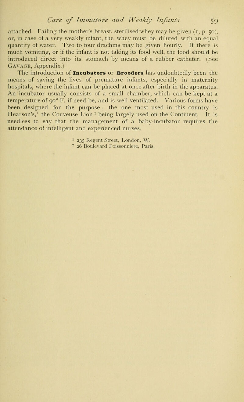attached. Failing the mother's breast, steriHsed whey may be given (i, p. 50), or, in case of a very weakly infant, the whey must be diluted with an equal quantity of water. Two to four drachms may be given hourly. If there is much vomiting, or if the infant is not taking its food well, the food should be introduced direct into its stomach by means of a rubber catheter. (See Gav.\ge, Appendix.) The introduction of incubators or Brooders has undoubtedly been the means of saving the lives of premature infants, especially in maternity hospitals, where the infant can be placed at once after birth in the apparatus. An incubator usually consists of a small chamber, which can be kept at a temperature of 90° F. if need be, and is well ventilated. Various forms have been designed for the purpose ; the one most used in this country is Hearson's,' the Couveuse Lion -' being largely used on the Continent. It is needless to say that the management of a baby-incubator requires the attendance ot intelligent and experienced nurses. ' 235 Regent Street, London, W. - 26 Boulevard Poissonni^re, Paris.