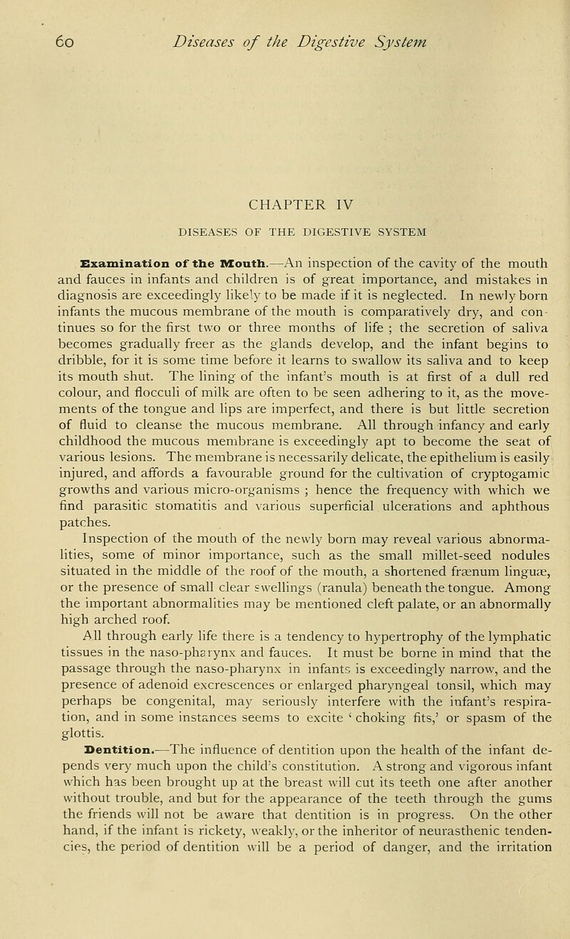 CHAPTER IV DISEASES OF THE DIGESTIVE SYSTEM Examination of the Mouth.—An inspection of the cavity of the mouth and fauces in infants and children is of great importance, and mistakes in diagnosis are exceedingly likely to be made if it is neglected. In newly born infants the mucous membrane of the mouth is comparatively dry, and con- tinues so for the first two or three months of life ; the secretion of saliva becomes gradually freer as the glands develop, and the infant begins to dribble, for it is some time before it learns to swallow its saliva and to keep its mouth shut. The lining of the infant's mouth is at first of a dull red colour, and flocculi of milk are often to be seen adhering to it, as the move- ments of the tongue and lips are imperfect, and there is but little secretion of fluid to cleanse the mucous membrane. All through infancy and early childhood the mucous membrane is exceedingly apt to become the seat of various lesions. The membrane is necessarily delicate, the epithelium is easily injured, and affords a favourable ground for the cultivation of cryptogamic growths and various micro-organisms ; hence the frequency with which we find parasitic stomatitis and various superficial ulcerations and aphthous patches. Inspection of the mouth of the newly born may reveal various abnorma- lities, some of minor importance, such as the small millet-seed nodules situated in the middle of the roof of the mouth, a shortened frsenum linguae, or the presence of small clear swellings (ranula) beneath the tongue. Among the important abnormalities may be mentioned cleft palate, or an abnormally high arched roof. All through early life there is a tendency to hypertrophy of the lymphatic tissues in the naso-pharynx and fauces. It must be borne in mind that the passage through the naso-pharynx in infants is exceedingly narrow, and the presence of adenoid excrescences or enlarged pharyngeal tonsil, which may perhaps be congenital, may seriously interfere with the infant's respira- tion, and in some instances seems to excite ' choking fits,' or spasm of the glottis. Dentition.—The influence of dentition upon the health of the infant de- pends very much upon the child's constitution. A strong and vigorous infant which has been brought up at the breast will cut its teeth one after another without trouble, and but for the appearance of the teeth through the gums the friends will not be aware that dentition is in progress. On the other hand, if the infant is rickety, weakly, or the inheritor of neurasthenic tenden- cies, the period of dentition will be a period of danger, and the irritation