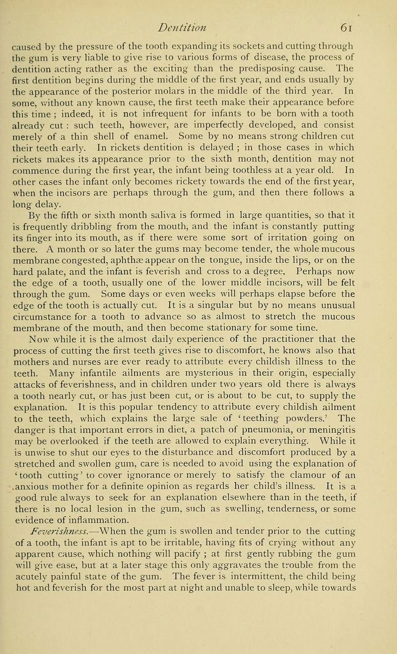 caused by the pressure of the tooth expanding its sockets and cutting through the gum is very hable to give rise to various forms of disease, the process of dentition acting rather as the exciting than the predisposing cause. The first dentition begins during the middle of the first year, and ends usually by the appearance of the posterior molars in the middle of the third year. In some, v.'ithout any known cause, the first teeth make their appearance before this time ; indeed, it is not infrequent for infants to be born with a tooth already cut : such teeth, however, are imperfectly developed, and consist merely of a thin shell of enamel. Some by no means strong children cut their teeth early. In rickets dentition is delayed ; in those cases in which rickets makes its appearance prior to the sixth month, dentition may not commence during the first year, the infant being toothless at a year old. In other cases the infant only becomes rickety towards the end of the first year, when the incisors are perhaps through the gum, and then there follows a long delay. By the fifth or sixth month saliva is formed in large quantities, so that it is frequently dribbling from the mouth, and the infant is constantly putting its finger into its mouth, as if there were some sort of irritation going on there. A month or so later the gums may become tender, the whole mucous membrane congested, aphthae appear on the tongue, inside the lips, or on the hard palate, and the infant is feverish and cross to a degree. Perhaps now the edge of a tooth, usually one of the lower middle incisors, will be felt through the gum. Some days or even weeks will perhaps elapse before the edge of the tooth is actually cut. It is a singular but by no means unusual circumstance for a tooth to advance so as almost to stretch the mucous membrane of the mouth, and then become stationary for some time. Now while it is the almost daily experience of the practitioner that the process of cutting the first teeth gives rise to discomfort, he knows also that mothers and nurses are ever ready to attribute every childish illness to the teeth. Many infantile ailments are mysterious in their origin, especially attacks of feverishness, and in children under two years old there is always a tooth nearly cut, or has just been cut, or is about to be cut, to supply the explanation. It is this popular tendency to attribute every childish ailment to the teeth, which explains the large sale of 'teething powders.' The danger is that important errors in diet, a patch of pneumonia, or meningitis may be overlooked if the teeth are allowed to explain everything. While it is unwise to shut our eyes to the disturbance and discomfort produced by a Stretched and swollen gum, care is needed to avoid using the explanation of ' tooth cutting' to cover ignorance or merely to satisfy the clamour of an .anxious mother for a definite opinion as regards her child's illness. It is a good rule always to seek for an explanation elsewhere than in the teeth, if there is no local lesion in the gum, such as swelling, tenderness, or some evidence of inflammation. Feverishnass.—When the gum is swollen and tender prior to the cutting of a tooth, the infant is apt to be irritable, having fits of crying without any apparent cause, which nothing will pacify ; at first gently rubbing the gum will give ease, but at a later stage this only aggravates the trouble from the acutely painful state of the gum. The fever is intermittent, the child being hot and feverish for the most part at night and unable to sleep, while towards