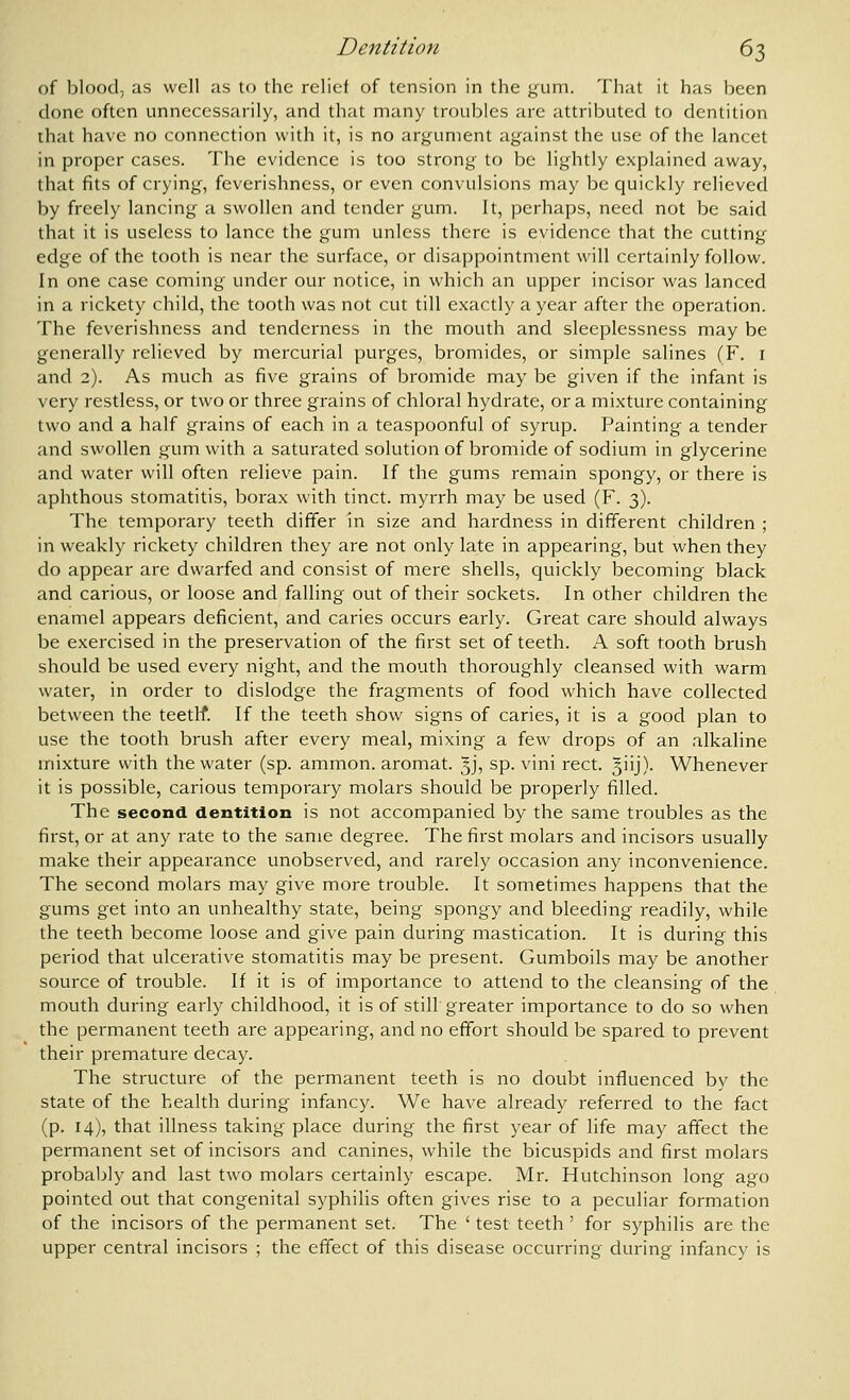 of blood; as well as to the relief of tension in the gum. That it has been done often unnecessarily, and that many troubles are attributed to dentition that have no connection with it, is no argument against the use of the lancet in proper cases. The evidence is too strong to be lightly explained away, that fits of crying, feverishness, or even convulsions may be quickly relieved by freely lancing a swollen and tender gum. It, perhaps, need not be said that it is useless to lance the gum unless there is evidence that the cutting' edge of the tooth is near the surface, or disappointment will certainly follow. In one case coming under our notice, in which an upper incisor was lanced in a rickety child, the tooth was not cut till exactly a year after the operation. The feverishness and tenderness in the mouth and sleeplessness may be generally relieved by mercurial purges, bromides, or simple salines (F. i and 2). As much as five grains of bromide may be given if the infant is very restless, or two or three grains of chloral hydrate, or a mixture containing two and a half grains of each in a teaspoonful of syrup. Painting a tender and swollen gum with a saturated solution of bromide of sodium in glycerine and water will often relieve pain. If the gums remain spongy, or there is aphthous stomatitis, borax with tinct. myrrh may be used (F. 3). The temporary teeth differ in size and hardness in different children ; in weakly rickety children they are not only late in appearing, but when they do appear are dwarfed and consist of mere shells, quickly becoming black and carious, or loose and falling out of their sockets. In other children the enamel appears deficient, and caries occurs early. Great care should always be exercised in the preservation of the first set of teeth. A soft tooth brush should be used every night, and the mouth thoroughly cleansed with warm water, in order to dislodge the fragments of food which have collected between the teetlf. If the teeth show signs of caries, it is a good plan to use the tooth brush after every meal, mixing a few drops of an alkaline mixture with the water (sp. ammon. aromat. 5J, sp. vini rect. ^iij)- Whenever it is possible, carious temporary molars should be properly filled. The second dentition is not accompanied by the same troubles as the first, or at any rate to the same degree. The first molars and incisors usually make their appearance unobserved, and rarely occasion any inconvenience. The second molars may give more trouble. It sometimes happens that the gums get into an unhealthy state, being spongy and bleeding readily, while the teeth become loose and give pain during mastication. It is during this period that ulcerative stomatitis may be present. Gumboils may be another source of trouble. If it is of importance to attend to the cleansing of the mouth during early childhood, it is of still greater importance to do so when the permanent teeth are appearing, and no effort should be spared to prevent their premature decay. The structure of the permanent teeth is no doubt influenced by the state of the health during infancy. We have already referred to the fact (p. 14), that illness taking place during the first year of life may affect the permanent set of incisors and canines, while the bicuspids and first molars probably and last two molars certainly escape. Mr. Hutchinson long ago pointed out that congenital syphilis often gives rise to a peculiar formation of the incisors of the permanent set. The ' test teeth ' for syphilis are the upper central incisors ; the effect of this disease occurring during infancy is