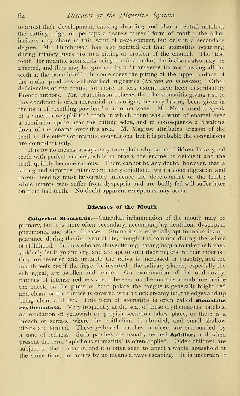 to arrest their development, causing dwarfing and also a central notch at the cutting edge, or perhaps a ' screw-driver ' form of tooth ; the other incisors may share in this want of development, but only in a secondary degree. Mr. Hutchinson has also pointed out that stomatitis occurring during infancy gives rise to a pitting or erosion of the enamel. The ' test tooth ' for infantile stomatitis being the first molar, the incisors also may be affected, and they may be grooved by a ' transverse furi'ow crossing all the teeth at the same level.' In some cases the pitting of the upper surface of the molar produces well-marked rugosities {erosion en mamelon). Other deficiencies of the enamel of more or less extent have been described by Ftench authors. Mr. Hutchinson believes that the stomatitis giving rise to this condition is often mercurial in its origin, mercury having been given in the form of 'teething powders' or in other ways. Mr. Moon used to speak of a ' mercurio-syphilitic' tooth in which there was a want of enamel over a semilunar space near the cutting edge, and in consequence a breaking down of the enamel over this area. M. Magitot attributes erosion of the teeth to the effects of infantile convulsions, but it is probable the convulsions are coincident only. It is by no means always easy to explain why some children have good teeth with perfect enamel, while in others the enamel is deficient and the teeth quickly become carious. There cannot be any doubt, however, that a strong and vigorous infancy and early childhood with a good digestion and careful feeding must favourably influence the development of the teeth ; while infants who suffer from dyspepsia and are badly fed will suffer later on from bad teeth. No doubt apparent exceptions may occur. Diseases of the IMCouth Catarrlial Stomatitis.—Catarrhal inflammation of the mouth may be primary, but it is more often secondary, accompanying dentition, dyspepsia, pneumonia, and other diseases. Stomatitis is especially apt to make its ap- pearance during the first year of life, though it is common during the whole of childhood. Infants who are thus suffering, having begun to take the breast, suddenly let it go and cry, and are apt to stuff their fingers in their mouths ; they are feverish and irritable, the saliva is increased in quantity, and the mouth feels hot if the finger be inserted ; the salivary glands, especially the sublingual, are swollen and tender. On examination of the oral cavity, patches of intense redness are to be seen on the mucous membrane inside the cheek, on the gums, or hard palate, the tongue is generally bright red and clean, or the surface is covered with a thick creamy fur, the edges and tip being clean and red. This form of stomatitis is often called stomatitis erytbemiatosa. Very frequently at the seat of these erythematous patches, an exudation of yellowish or greyish secretion takes place, or there is a breach of surface where the epithelium is abraded, and small shallow ulcers are formed. These yellowish patches or ulcers are surrounded by a zone of redness. Such patches are usually termed Aphthae, and when present the term ' aphthous stomatitis ' is often applied. Older children are subject to these attacks, and it is often seen to affect a whole household at the same time, the adults by no means always escaping. It is uncertain if