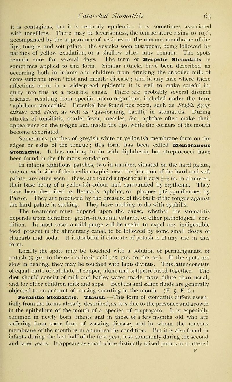 it is contagious, but it is certainly epidemic ; it is sometimes associated with tonsillitis. There may be feverishness, the temperature rising to 103°, accompanied by the appearance of vesicles on the mucous membrane of the lips, tongue, and soft palate ; the vesicles soon disappear, being followed by patches of yellow exudation, or a shallow ulcer may remain. The spots remain sore for several days. The term of Herpetic Stomatitis is sometinies applied to this form. Similar attacks have been described as occurring both in infants and children from drinking the unboiled milk of cows suffering from ' foot and mouth' disease ; and in any case where these affections occur in a widespread epidemic it is well to make careful in- quiry into this as a possible cause. There are probably several distinct cliseases resulting from specific micro-organisms included under the term ' aphthous stomatitis.' Fraenkel has found pus cocci, such as Staph, pyog. cit7'eus and alhits, as well as 'gas-forming bacilli,' in stomatitis. During attacks of tonsillitis, scarlet fever, measles, &c., aphthse often make their appearence on the tongue and inside the lips, while the corners of the mouth become excoriated. Sometimes patches of greyish-white or yellowish membrane form on the edges or sides of the tongue ; this form has been called IVXembranous Stomatitis. It has nothing to do with diphtheria, but streptococci have been found in the fibrinous exudation. In infants aphthous patches, two in number, situated on the hard palate, one on each side of the median raphe, near the junction of the hard and soft palate, are often seen ; these are round surperficial ulcers \-\ in. in diameter, their base being of a yellowish colour and surrounded by erythema. They have been described as Bednar's aphtha?, or plac[ues pterygo'idiennes by Parrot. They are produced by the pressure of the back of the tongue against the hard palate in sucking. They have nothing to do with syphilis. The treatment must depend upon the cause, whether the stomatitis depends upon dentition, gastro-intestinal catarrh, or other pathological con- dition. In most cases a mild purge will be useful to expel any indigestible food present in the alimentary canal, to be followed by some small doses of rhubarb and soda. It is doubtful if chlorate of potash is of any use in this form. Locally the spots may be touched with a solution of permanganate of potash (5 grs. to the oz.) or boric acid (15 grs. to the oz.). If the spots are slow in healing, they may be touched with lapis divinus. This latter consists of equal parts of sulphate of copper, alum, and saltpetre fused together. The diet should consist of milk and barley water made more dilute than usual, and for older children milk and sops. Beef tea and saline fluids are generally objected to on account of causing smarting in the mouth. (F. 5, F. 6.) Parasitic Stomatitis. Thrush.—This form of stomatitis differs essen- tially from the forms already described, as it is clue to the presence and growth in the epithelium of the mouth of a species of cryptogam. It is especially common in newly born infants and in those of a few months old, who are suffering from some form of wasting disease, and in whom the mucous membrane of the mouth is in an unhealthy condition. But it is also found in infants during the last half of the first year, less cornmonly during the second and later years. It appears as small white distinctly raised points or scattered F