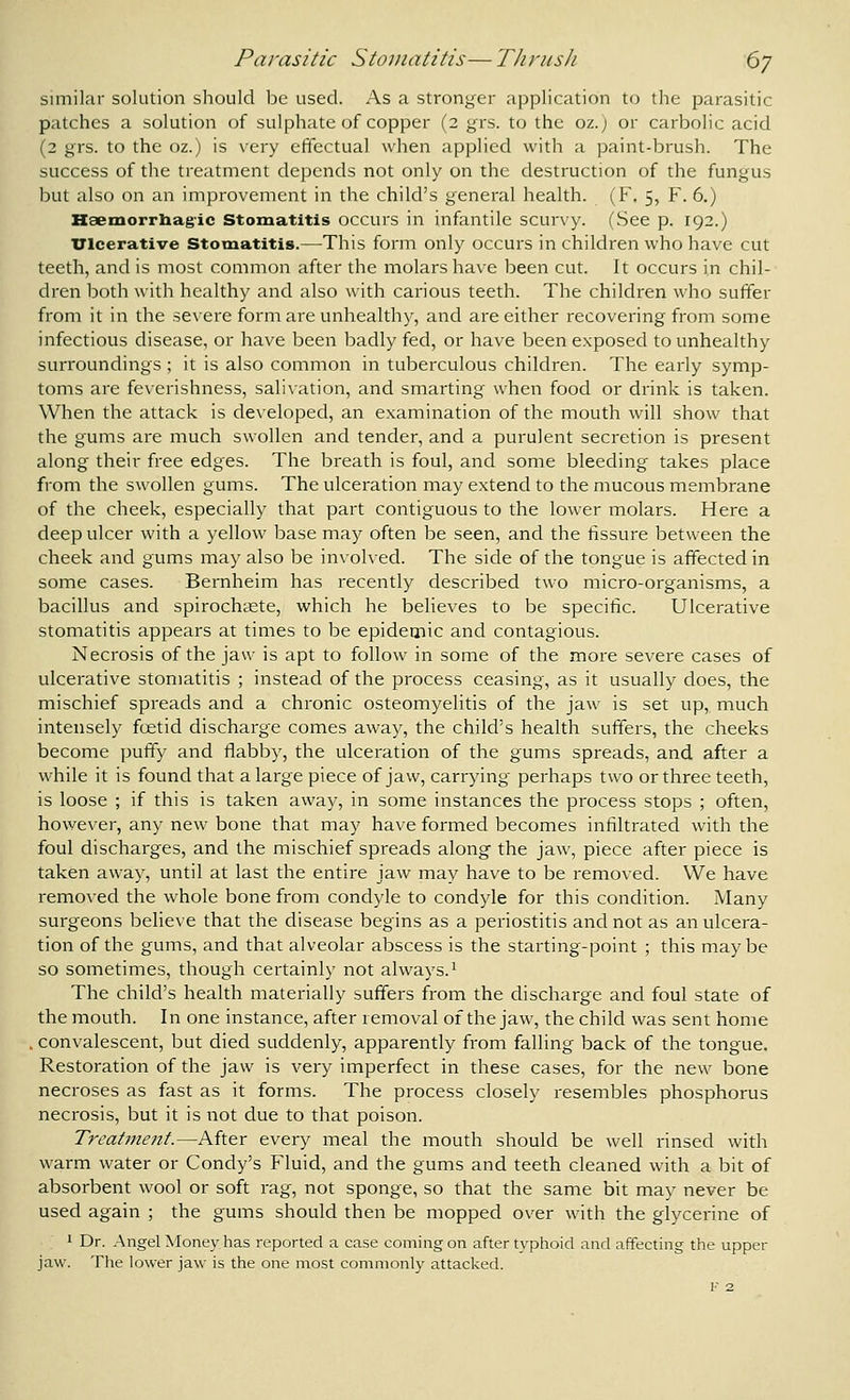 Parasitic Stomatitis—Thrush 6y similar solution should be used. As a stronger application to the parasitic patches a solution of sulphate of copper (2 grs. to the 02. j or carbolic acid (2 grs. to the oz.) is very effectual when applied with a paint-brush. The success of the treatment depends not only on the destruction of the fungus but also on an improvement in the child's general health. (F. 5, F. 6.) Haexnorrliag'ic Stomatitis occurs in infantile scurvy. (See p. 192.) ITlcerative Stomatitis.—This form only occurs in children who have cut teeth, and is most common after the molars have been cut. It occurs in chil- dren both with healthy and also with carious teeth. The children who suffer from it in the severe form are unhealthy, and are either recovering from some infectious disease, or have been badly fed, or have been exposed to unhealthy surroundings ; it is also common in tuberculous children. The early symp- toms are feverishness, salivation, and smarting when food or drink is taken. When the attack is developed, an examination of the mouth will show that the gums are much swollen and tender, and a purulent secretion is present along their free edges. The breath is foul, and some bleeding takes place from the swollen gums. The ulceration may extend to the mucous membrane of the cheek, especially that part contiguous to the lower molars. Here a deep ulcer with a yellow base may often be seen, and the tissure between the cheek and gums may also be involved. The side of the tongue is affected in some cases. Bernheim has recently described two micro-organisms, a bacillus and spirochaete, which he believes to be specific. Ulcerative stomatitis appears at times to be epidemic and contagious. Necrosis of the jaw is apt to follow in some of the more severe cases of ulcerative stomatitis ; instead of the process ceasing, as it usually does, the mischief spreads and a chronic osteomyelitis of the jaw is set up,, much intensely foetid discharge comes away, the child's health suffers, the cheeks become puffy and flabby, the ulceration of the gums spreads, and after a while it is found that a large piece of jaw, carrying perhaps two or three teeth, is loose ; if this is taken away, in some instances the process stops ; often, however, any new bone that may have formed becomes infiltrated with the foul discharges, and the mischief spreads along the jaw, piece after piece is taken away, until at last the entire jaw may have to be removed. We have removed the whole bone from condyle to condyle for this condition. Many surgeons believe that the disease begins as a periostitis and not as an ulcera- tion of the gums, and that alveolar abscess is the starting-point ; this maybe so sometimes, though certainly not always. ^ The child's health materially suffers from the discharge and foul state of the mouth. In one instance, after removal of the jaw, the child was sent home . convalescent, but died suddenly, apparently from falling back of the tongue. Restoration of the jaw is very imperfect in these cases, for the new bone necroses as fast as it forms. The process closely i-esembles phosphorus necrosis, but it is not due to that poison. Treatment.—After every meal the mouth should be well rinsed with warm water or Condy's Fluid, and the gums and teeth cleaned with a bit of absorbent wool or soft rag, not sponge, so that the same bit may never be used again ; the gums should then be mopped over with the glycerine of 1 Dr. Angel Money has reported a case coming on after typhoid and affecting the upper jaw. The lower jaw is the one niost commonly attacked.