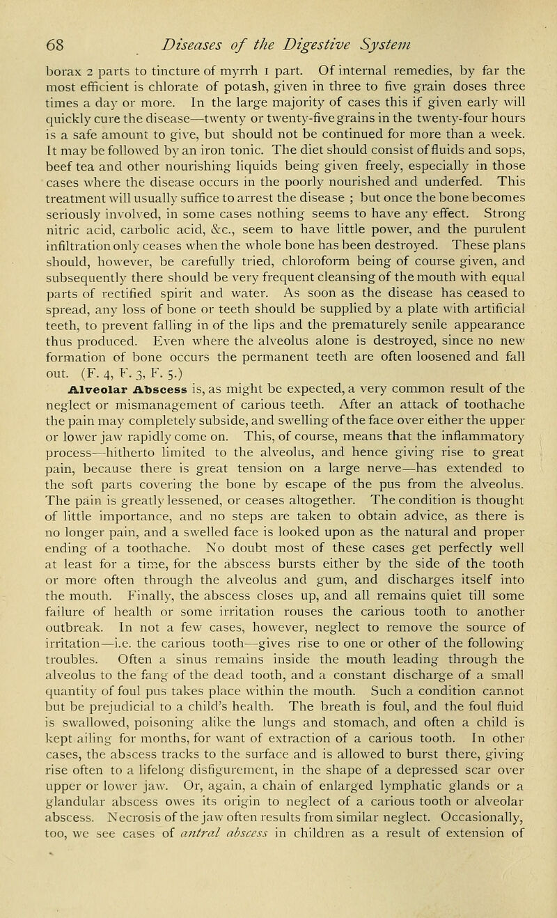 borax 2 parts to tincture of myrrh i part. Of internal remedies, by far the most efficient is chlorate of potash, given in three to five grain doses three times a day or more. In the large majority of cases this if given early will quickly cure the disease—twenty or twenty-five grains in the twenty-four hours is a safe amount to give, but should not be continued for more than a week. It may be followed by an iron tonic. The diet should consist of fluids and sops, beef tea and other nourishing Hquids being given freely, especially in those cases where the disease occurs in the poorly nourished and underfed. This treatment will usually suffice to arrest the disease ; but once the bone becomes seriously involved, in some cases nothing seems to have any effect. Strong nitric acid, carbolic acid, &c., seem to have httle power, and the purulent infiltration only ceases when the whole bone has been destroyed. These plans should, however, be carefully tried, chloroform being of course given, and subsequently there should be very frequent cleansing of the mouth with equal parts of rectified spirit and water. As soon as the disease has ceased to spread, any loss of bone or teeth should be supplied by a plate with artificial teeth, to prevent falling in of the lips and the prematurely senile appearance thus produced. Even where the alveolus alone is destroyed, since no new formation of bone occurs the permanent teeth are often loosened and fall out. (F.4, F.3, F. 5.) Alveolar iibscess is, as might be expected, a very common result of the neglect or mismanagement of carious teeth. After an attack of toothache the pain may completely subside, and swelling of the face over either the upper or lower jaw rapidly come on. This, of course, means that the inflammatory process—hitherto limited to the alveolus, and hence giving rise to great pain, because there is great tension on a large nerve—has extended to the soft parts covering the bone by escape of the pus from the alveolus. The pain is greatly lessened, or ceases altogether. The condition is thought of little importance, and no steps are taken to obtain advice, as there is no longer pain, and a swelled face is looked upon as the natural and proper ending of a toothache. No doubt most of these cases get perfectly well at least for a time, for the abscess bursts either by the side of the tooth or more often through the alveolus and gum, and discharges itself into the mouth. Finally, the abscess closes up, and all remains quiet till some failure of health or some irritation rouses the carious tooth to another outbreak. In not a few cases, however, neglect to remove the source of irritation—i.e. the carious tooth—gives rise to one or other of the following troubles. Often a sinus remains inside the mouth leading through the alveolus to the fang of the dead tooth, and a constant discharge of a small quantity of foul pus takes place within the mouth. Such a condition cannot but be prejudicial to a child's health. The breath is foul, and the foul fluid is swallowed, poisoning alike the lungs and stomach, and often a child is kept ailing for months, for want of extraction of a carious tooth. In other cases, the abscess tracks to the surface and is allowed to burst there, giving rise often to a lifelong disfigurement, in the shape of a depressed scar over upper or lower jaw. Or, again, a chain of enlarged lymphatic glands or a glandular abscess owes its origin to neglect of a carious tooth or alveolar abscess. Necrosis of the jaw often results from similar neglect. Occasionally, too, we see cases of antral abscess in children as a result of extension of