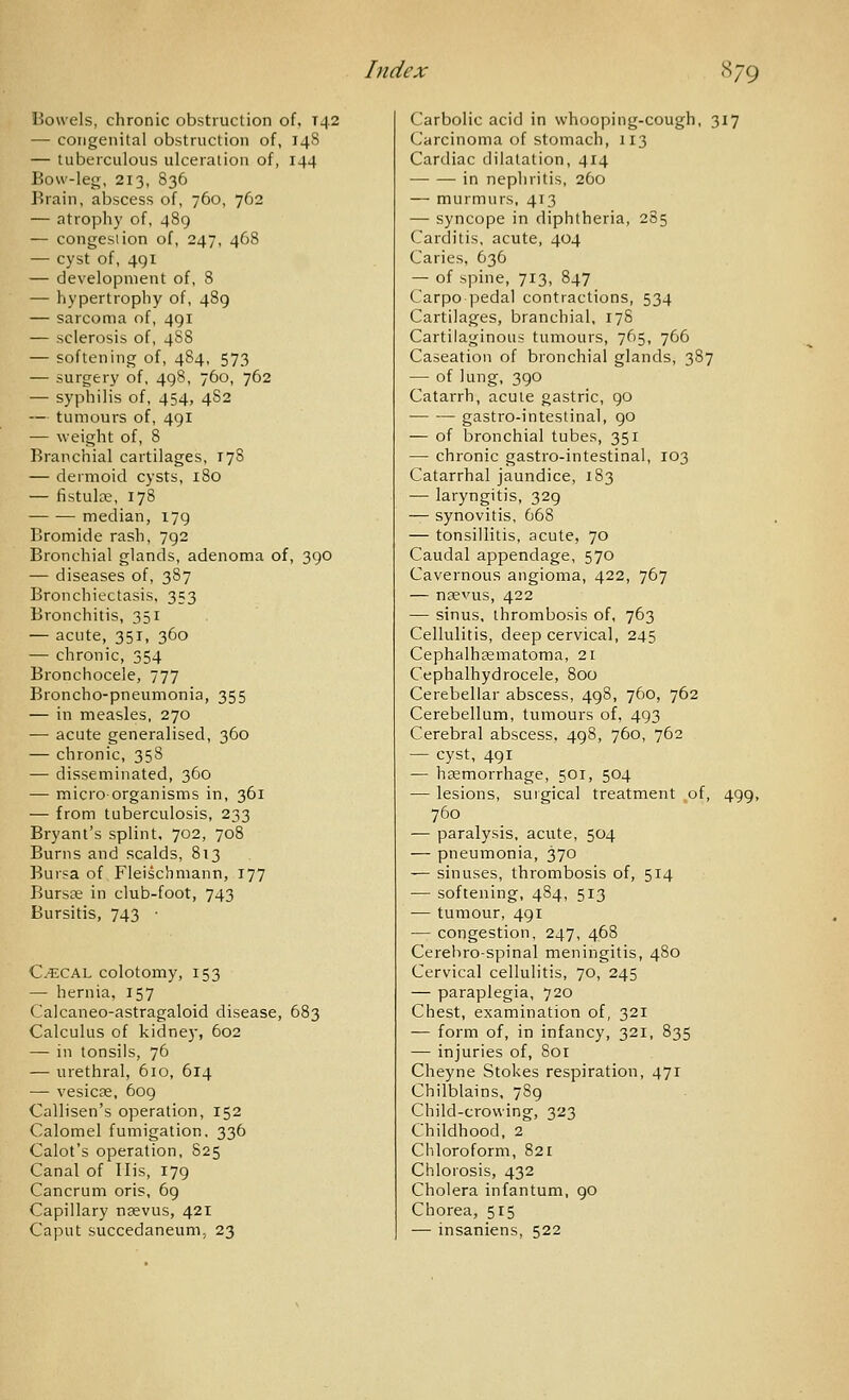 Howels, chronic obstruction of, T42 — congenital obstruction of, 14S — tuberculous ulceration of, 144 Bou'-leg, 213, S36 Brain, abscess of, 760, 762 — atrophy of, 489 — congestion of, 247, 468 — cyst of, 491 — development of, 8 — hypertrophy of, 489 — sarcoma of, 491 — sclerosis of, 488 — softening of, 484, 573 — surgery of, 498, 760, 762 — syphilis of, 454, 482 — tumours of, 491 — weight of, 8 Branchial cartilages, 178 — dermoid cysts, 180 — fistulre, 178 median, 179 Bromide rash, 792 Bronchial glands, adenoma of, 390 — diseases of, 387 Bronchiectasis. 353 Bronchitis, 351 — acute, 351, 360 — chronic, 354 Bronchocele, 777 Broncho-pneumonia, 355 — in measles, 270 — acute generalised, 360 — chronic, 358 — disseminated, 360 — microorganisms in, 361 — from tuberculosis, 233 Bryant's splint, 702, 708 Burns and scalds, 813 Bursa of Fleischmann, 177 Bursse in club-foot, 743 Bursitis, 743 • CtECAL colotomy, 153 — hernia, 157 Calcaneo-astragaloid disease, 683 Calculus of kidney, 602 — in tonsils, 76 — urethral, 610, 614 — vesicse, 609 Callisen's operation, 152 Calomel fumigation, 336 Calot's operation, 825 Canal of His, 179 Cancrum oris, 69 Capillary nsevus, 421 Caput succedaneunij 23 Carbolic acid in whooping-cough, 317 Carcinoma of stomach, 113 Cardiac dilatation, 414 in nephritis, 260 — murmurs, 413 — syncope in diphtheria, 285 Carditis, acute, 404 Caries, 636 — of spine, 713, 847 Carpo ]3edal contractions, 534 Cartilages, branchial, 178 Cartilaginous tumours, 765, 766 Caseation of bronchial glands, 387 — of lung, 390 Catarrh, acute gastric, 90 gastro-intestinal, 90 — of bronchial tubes, 351 — chronic gastro-intestinal, 103 Catarrhal jaundice, 183 — laryngitis, 329 — synovitis, 668 — tonsillitis, acute, 70 Caudal appendage, 570 Cavernous angioma, 422, 767 — naevus, 422 — sinus, thrombosis of, 763 Cellulitis, deep cervical, 245 Cephalhasmatoma, 21 Cephalhydrocele, 800 Cerebellar abscess, 498, 760, 762 Cerebellum, tumours of, 493 Cerebral abscess, 498, 760, 762 — cyst, 491 — hsemorrhage, 501, 504 — lesions, surgical treatment of, 499, 760 — paralysis, acute, 504 — pneumonia, 370 — sinuses, thrombosis of, 514 — softening, 484, 513 — tumour, 491 — congestion, 247, 468 Cerehro-spinal meningitis, 480 Cervical cellulitis, 70, 245 — paraplegia, 720 Chest, examination of, 321 — form of, in infancy, 321, 835 — injuries of, 8or Cheyne Stokes respiration, 471 Chilblains, 789 Child-crowing, 323 Childhood, 2 Chloroform, 821 Chlorosis, 432 Cholera infantum, 90 Chorea, 515 — insaniens, 522