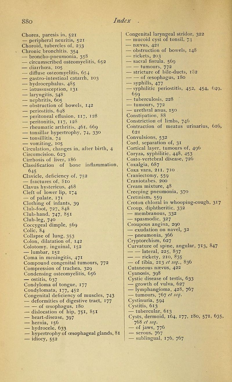 Chorea, paresis in, 521 — peripheral neuritis, 521 Choroid, tubercles of, 233 Chronic bronchitis, 354 — broncho-pneumonia, 35S — circumscribed osteomyelitis, 652 — diarrhoea, 105 — diffuse osteomyelitis, 654 — gastro-intestinal catarrh, 103 — hydrocephalus. 485 — intussusception, 131 — laryngitis, 348 — nephritis, 605 — obstruction of bowels, 142 — periostitis, 648 — peritoneal efTusion, 117. 128 — peritonitis, 117, 128 — rheumatic arthritis, 461, 669 — tonsillar hypertrophy, 74, 330 — tonsillitis, 74 — vomiting, 105 Circulation, changes in, after birth, 4 Circumcision, 623 Cirrhosis of liver, 186 Classification of bone inflammation, 645 Clavicle, deficiency of, 752 — fractures of, 810 Clavus hystericus, 468 Cleft of lower lip, 174 — of palate, 171 Clothing of infants, 39 Club-foot, 727,. 848 Club-hand, 747, 851 Club-leg, 740 Coccygeal dimple, 569 Colic. 84 Collapse of lung, 353 Colon, dilatation of, 142 Colotomy, inguinal, 152 — lumbar, 152 Coma in meningitis, 471 Compound congenital tumours, 772 Compression of trachea, 329 Condensing osteomyelitis, 656 — ostitis, 637 Condyloma of tongue, 177 Condylomata, 177, 452 Congenital deficiency of muscles, 743 — deformities of digestive tract, 177 of oesophagus, 180 — dislocation of hip, 751, 851 — heart-disease, 397 — hernia, 156 — hydrocele, 633 — hypertrophy of oesophageal glands, 81 — idiocy, 552 Congenital laryngeal stridor, 322 — mucoid cyst of tonsil, 74 — nsevus, 421 — obstruction of bowels, 148 — rickets, 203 — sacral fistula, 569 tumours, 772 — stricture of bile-ducts, 182 of oesophagus, 180 — syphilis, 477 —■ syphilitic periostitis, 452, 454, 649, 659 — tuberculosis, 228 — tumours, 772 — urethral anus, 150 Constipation, 88 Constriction of limbs, 746 Contraction of meatus urinarius, 616, 621 Convulsions, 532 Cord, separation of, 31 Cortical layer, tumours of, 496 Coryza, syphilitic. 448, 453 Costo-vertebral disease, 726 Coxalgia, 687 Coxa vara, 211, 710 Craniectomy, 559 Craniotabes, 200 Cream mixture, 48 Creeping pneumonia, 370 Cretinism, 559 Croton chloral in whooping-cough, 317 Croup, diphtheritic, 332 — membranous, 332 — spasmodic, 327 Croupous angina, 290 — exudation on navel, 32 — pneumonia, 366 Cryptorchism, 627 Curvature of spine, angular, 713, 847 lateral, 225, 837 rickety, 210, 835 — of tibia, 213 et seq., 836 Cutaneous nsevus, 422 Cyanosis, 398 Cystic disease of testis, 633 — growth of vulva, 627 — lymphangioma, 428, 767 — tumours, 767 et seq. Cystinuria, 594 Cystitis, 613 — tubercular, 613 Cysts, dermoid, 164, 177, 180, 571, 635, 768 et seq. — of jaws, 776 — serous, 7^7 — sublingual, 176, 767