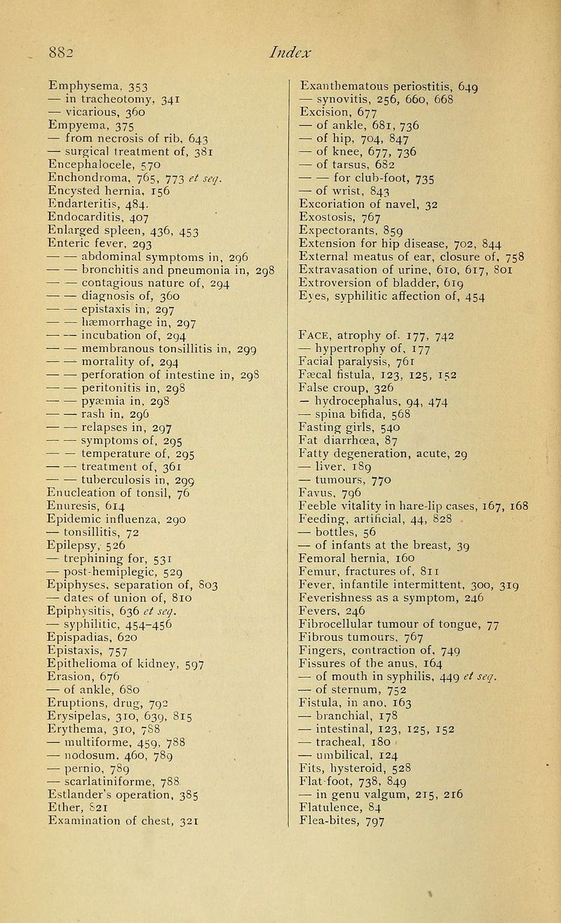 Emphysema, 353 — in tracheotomy, 341 — vicarious, 360 Empyema, 375 — from necrosis of rib, 643 — surgical treatment of, 381 Encephalocele, 570 Enchondroma, 765, 773 et seq. Encysted hernia, 156 Endarteritis, 484. Endocarditis, 407 Enlarged spleen, 436, 453 Enteric fever, 293 abdominal symptoms in, 2g6 bronchitis and pneumonia in, 2c contagious nature of, 294 diagnosis of, 360 epistaxis in, 297 hsemorrhage in, 297 incubation of, 294 membranous tonsillitis in, 299 mortality of, 294 perforation of intestine in, 298 peritonitis in, 298 pyemia in, 298 rash in, 296 relapses in, 297 symptoms of, 295 temperature of, 295 treatment of, 361 tuberculosis in, 299 Enucleation of tonsil, 76 Enuresis, 614 Epidemic influenza, 290 — tonsillitis, 72 Epilepsy, 526 — trephining for, 531 — post-hemiplegic, 529 Epiphyses, separation of, 803 — dates of union of, 810 Epiphysitis, 636 et seq. — syphilitic, 454-456 Epispadias, 620 Epistaxis, 757 Epithelioma of kidney, 597 Erasion, 676 — of ankle, 6S0 Eruptions, drug, 792 Erysipelas, 310, 639, 815 Erythema, 310, 788 — multiforme, 459, 788 — nodosum, 460, 789 — pernio, 789 — scarlatiniforme, 788 Estlander's operation, 385 Ether, S21 Examination of chest, 321 Exanthematous periostitis, 649 — synovitis, 256, 660, 668 Excision, 677 — of ankle, 681, 736 — of hip, 704, 847 — of knee, 677, 736 — of tarsus, 682 for club-foot, 735 — of wrist, 843 Excoriation of navel, 32 Exostosis, 767 Expectorants, 859 Extension for hip disease, 702, 844 External meatus of ear, closure of, 758 Extravasation of urine, 610, 617, 801 Extroversion of bladder, 619 Eyes, syphilitic affection of, 454 Face, atrophy of. 177, 742 — hypertrophy of, 177 Facial paralysis, 761 Frecal fistula, 123, 125, 152 False croup, 326 — hydrocephalus, 94, 474 —■ spina bifida, 568 Fasting girls, 540 Fat diarrhoea, 87 Fatty degeneration, acute, 29 — liver, 189 — tumours, 770 Favus, 796 Feeble vitality in hare-lip cases, 167, 168 Feeding, artificial, 44, 828 - ■—• bottles, 56 — of infants at the breast, 39 Femora] hernia, 160 Femur, fractures of, 811 Fever, infantile intermittent, 300, 319 Feverishness as a symptom, 246 Fevers, 246 Fibrocellular tumour of tongue, 77 Fibrous tumours, 767 Fingers, contraction of, 749 Fissures of the anus, 164 — of mouth in syphilis, 449 et seq. — of sternum, 752 Fistula, in ano, 163 — branchial, 178 — intestinal, 123, 125, 152 — tracheal, 180 — umbilical, 124 Fits, hysteroid, 528 Flat-foot, 738, 849 — in genu valgum, 215, 216 Flatulence, 84 Flea-bites, 797