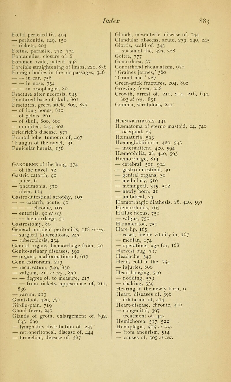 Foetal pericarditis, 403 — peritonitis, 149, 150 — rickets, 203 Foetus, parasitic, 772, 774 Fontanelies, closure of, S Foramen ovale, patent, 398 Forcible straiijhtening of limbs, 220, 836 Foreign bodies in the air-passages, 346 in ear, 75S — — in nose, 754 in oesophagus, 80 Fracture after necrosis, 645 Fractured base of skull. 801 Fractures, green-stick, 802, 837 — of long bones, 8ro — of pelvis, Soi — of skull, 800, 801 — ununited. 645, 802 Friedrich's disease, 577 PVontal lobe, tumours of, 497 ' Fungus of the navel,' 31 Funicular hernia, 156 Gangrene of the lung, 374 — of the navel, 32 Gastric catarrh, 90 — juice, 6 — pneumonia, 370 — ulcer, 114 Gastro-intestinal atrophy, 103 catarrh, acute, 90 chronic, 103 — enteritis, go et seq. haemorrhage, 30 Gastrostomy, 80 General purulent peritonitis, ir8 el seq. — surgical tuberculosis, 243 — tuberculosis, 234 Genital organs^ heemorrhage from, 30 Genito-urinary diseases, 592 — organs, malformation of, 617 Genu extrorsum, 213 — recurvatum, 749, 850 — valgum, 211 et seq., 836 degree of, to measure, 217 from rickets, appearance of, 211, 836 — varum, 213 Giant-foot. 429, 771 Girdle-pain, 719 Gland fever, 247 Glands of groin, enlargement of, 692, 693, 699 — lymphatic, distribution of. 237 — retroperitoneal, disease of, 444 — bronchial, disease of, 387 Glands, mesenteric, disease of, 144 Glandular abscess, acute, 239, 240, 245 Glottis, scald of, 345 — sijasm of the, 323, 328 Goitre, 777 Gonorrhoea, 37 Gonorrhoeal rheumatism, 670 ' Graines jaunes,' 360 ' Grand mal,' 527 Green-stick fractures, 204, 802 Growing fever, 648 Growth, arrest of, 210, 214, 216, 644, 803 et seq., 851 Gumma, scrofulous, 241 H^MARTHROSIS, 44I Hematoma of sterno-mastoid, 24, 740 — occipital, 25 Hematuria, 593 Haemoglobliinuria, 420, 593 — intermittent, 420, 594 Haemophilia, 28, 440, 593 Haemorrhage, 814 — cerebral, 501, 504 — gastro-intestinal, 30 — genital organs, 30 — medullary, 510 — meningeal, 315, 502 — newly born, 21 — umbilical, 34 Hemorrhagic diathesis, 28, 440, 593 Hemorrhoids, 163 Hallux flexus, 750 — valgus, 750 Hammer-toe, 750 Hare-lip, 165 — cases, feeble vitality in, 167 — median, 174 — operations, age for, 168 Harvest bug, 797 Headache, 543 Head, cold in the, 754 — ir\juries, 800 Head-banging. 540 — nodding, 539 — shaking, 539 Hearing in the newly born, 9 Heart, diseases of, 396 — dilatation of, 414 Heart-disease, chronic, 410 — congenital, 397 — treatment of, 445 Hemichorea, 517, 522 Hemiplegia, 505 el seq. — from aneurism, 514 — causes of, 505 el seq.
