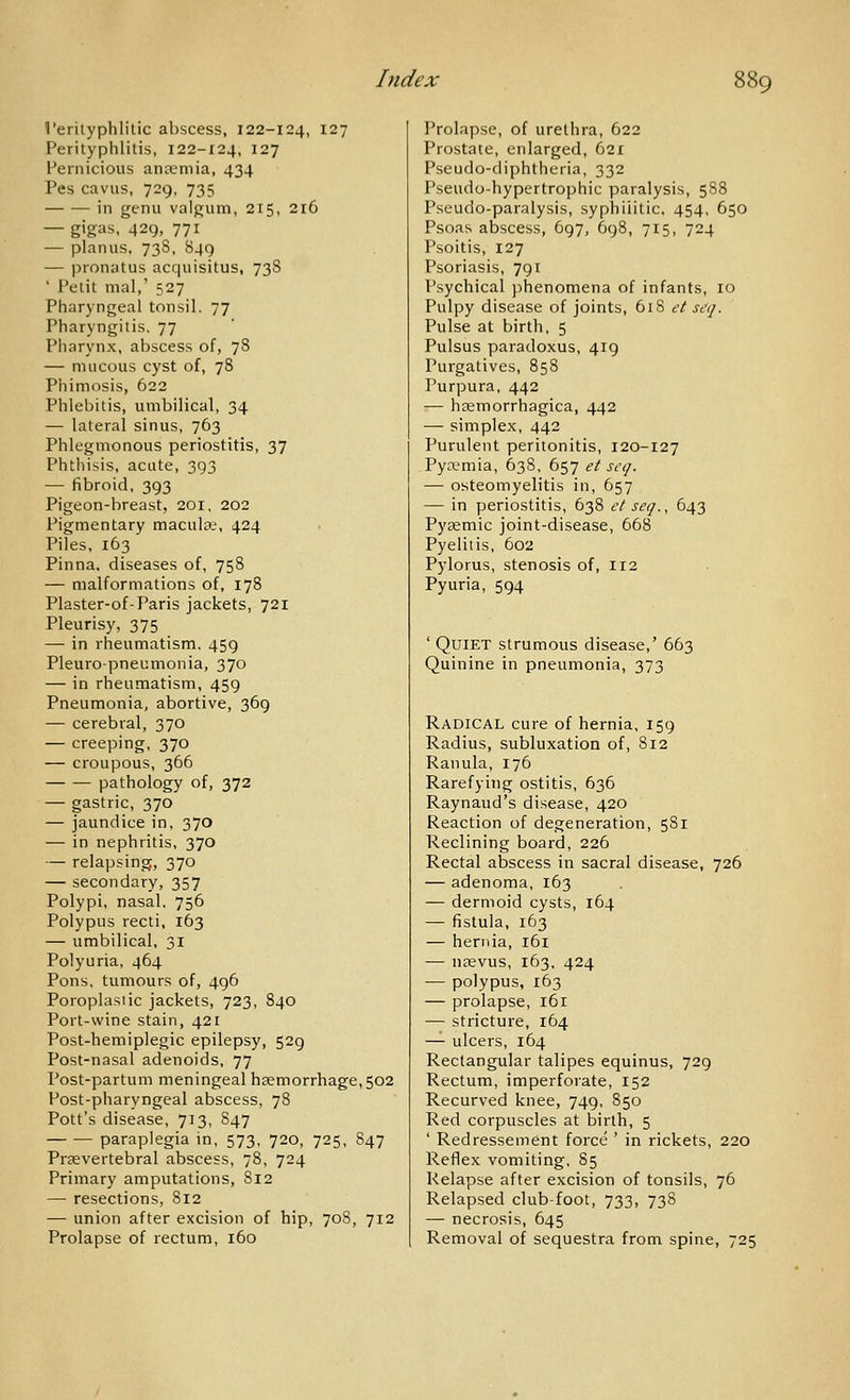 I'erityphlitic abscess, 122-124, 127 Perityphlitis, 122-124, 127 Pernicious ancemia, 434 Pes cavus, 729, 735 in genu valgum, 215, 216 — gigas, 429, 771 — planus. 73S, 849 — pronatus acquisitus, 73S ' Petit mal,' 527 Pharyngeal tonsil, 77 Pharyngitis, 77 Pharynx, abscess of, 78 — mucous cyst of, 78 Phimosis, 622 Phlebitis, umbilical, 34 — lateral sinus, 763 Phlegmonous periostitis, 37 Phthisis, acute, 393 — fibroid, 393 Pigeon-breast, 201, 202 Pigmentary maculae, 424 Piles, 163 Pinna, diseases of, 758 — malformations of, 178 Plaster-of-Paris jackets, 721 Pleurisy, 375 — in rheumatism. 459 Pleuropneumonia, 370 — in rheumatism, 459 Pneumonia, abortive, 369 — cerebral, 370 — creeping, 370 — croupous, 366 pathology of, 372 — gastric, 370 — jaundice in, 370 — in nephritis, 370 — relapsing, 370 — secondary, 357 Polypi, nasal. 756 Polypus recti, 163 — umbilical, 31 Polyuria, 464 Pons, tumours of, 496 Poroplasiic jackets, 723, 840 Port-wine stain, 421 Post-hemiplegic epilepsy, 529 Post-nasal adenoids, 77 Post-partum meningeal haemorrhage, 502 Post-pharyngeal abscess, 78 Pott's disease, 713, S47 paraplegia in, 573, 720, 725, 847 Praevertebral abscess, 78, 724 Primary amputations, 812 — resections, 812 — union after excision of hip, 708, 712 Prolapse of rectum, 160 Prolapse, of urethra, 622 Prostate, enlarged, 621 Pseudo-diphtheria, 332 Pseudo-hypertrophic paralysis, 588 Pseudo-paralysis, syphilitic, 454, 650 Psoas abscess, 697, 698, 715, 724 Psoitis, 127 Psoriasis, 791 Psychical phenomena of infants, 10 Pulpy disease of joints, 618 et seq. Pulse at birth, 5 Pulsus paradoxus, 419 Purgatives, 858 Purpura, 442 — hsemorrhagica, 442 — simplex, 442 Purulent peritonitis, 120-127 Pya?mia, 638. 657 et scq. — osteomyelitis in, 657 — in periostitis, 638 et seq., 643 Pyaemic joint-disease, 668 Pyelitis, 602 Pylorus, stenosis of, 112 Pyuria, 594 ' Quiet strumous disease,' 663 Quinine in pneumonia, 373 Radical cure of hernia, 159 Radius, subluxation of, 812 Ranula, 176 Rarefying ostitis, 636 Raynaud's disease, 420 Reaction of degeneration, 581 Reclining board, 226 Rectal abscess in sacral disease, 726 — adenoma, 163 — dermoid cysts, 164 — fistula, 163 — hernia, 161 — nffivus, 163, 424 — polypus, 163 — prolapse, 161 — stricture, 164 — ulcers, 164 Rectangular talipes equinus, 729 Rectum, imperforate, 152 Recurved knee, 749, 850 Red corpuscles at birth, 5 ' Redressement force ' in rickets, 220 Reflex vomiting, 85 Relapse after excision of tonsils, 76 Relapsed club-foot, 733, 738 — necrosis, 645 Removal of sequestra from spine, 725