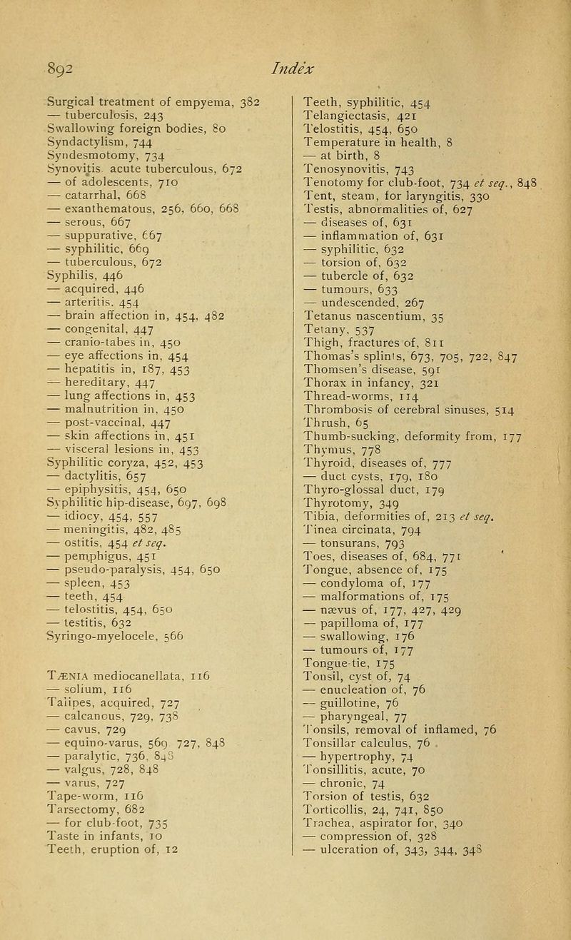 Surgical treatment of empyema, 382 — tuberculosis, 243 Swallowing foreign bodies, 80 Syndactylism, 744 Syndesmotomy, 734 Synovitis acute tuberculous. 672 — of adolescents, 710 — catarrhal, 668 — exanthematous, 256, 660, 668 — serous, 667 — suppurative, f.67 — syphilitic, 66g — tuberculous, 672 Syphilis, 446 — acquired, 446 — arteritis. 454 — brain affection in, 454, 482 — congenital, 447 — cranio-tabes in, 450 — eye affections in, 454 ■— hepatitis in, 187, 453 — hereditary, 447 — lung affections in, 453 — malnutrition in. 450 — post-vaccinal, 447 — skin affections in, 451 — visceral lesions in, 453 Syphilitic coryza, 452, 453 — dactylitis, 657 — epiphysitis, 454, 650 Syphilitic hip-disease, 697, 698 — idiocy, 454, 557 — meningitis, 482, 485 — ostitis, 454 et seq. — pem.phigus, 451 — pseudo-paralysis, 454, 650 — spleen, 453 — teeth, 454 — telostitis, 454, 650 — testitis, 632 Syringo-myelocele, 566 T^NIA mediocanellata, 116 — solium, 116 Talipes, acquired, 727 — calcaneus, 729, 73S — cavus, 729 — equino-varus, 569 727, 84S — paralytic, 736, 848 — valgus, 728, 848 — varus, 727 Tape-worm, 116 Tarsectomy, 682 — for clubfoot, 735 Taste in infants, 10 Teeth, eruption of, 12 Teeth, syphilitic, 454 Telangiectasis, 421 Telostitis, 454, 650 Temperature in health, 8 — at birth, 8 Tenosynovitis, 743 Tenotomy for club-foot, 734 et seq., 8. Tent, steam, for laryngitis, 330 Testis, abnormalities of, 627 — diseases of, 631 — inflammation of, 631 — syphilitic, 632 — torsion of, 632 — tubercle of, 632 — tumours, 633 — undescended, 267 Tetanus nascentium, 35 Tetany, 537 Thigh, fractures of, 811 Thomas's splints, 673, 705, 722, S47 Thomsen's disease, 591 Thorax in infancy, 321 Thread-worms, 114 Thrombosis of cerebral sinuses, 514 Thrush, 65 Thumb-sucking, deformity from, 177 Thymus, 778 Thyroid, diseases of, 777 — duct cysts, 179, 180 Thyro-glossal duct, 179 Thyrotomy, 349 Tibia, deformities of, 213 et seq. Tinea circinata, 794 — tonsurans, 793 Toes, diseases of, 684, 771 Tongue, absence of, 175 — condyloma of, 177 — malformations of, 175 — nsevus of, 177, 427, 429 — papilloma of, 177 — swallowing, 176 — tumours of, 177 Tongue-tie, 175 Tonsil, cyst of, 74 — enucleation of, 76 — guillotine, 76 — pharyngeal, 77 Tonsils, removal of inflamed, 76 Tonsillar calculus, 76 — hypertrophy, 74 Tonsillitis, acute, 70 — chronic, 74 Torsion of testis, 632 Torticollis, 24, 741, 850 Trnchea, aspirator for, 340 — compression of, 328 — ulceration of, 343, 344, 34S