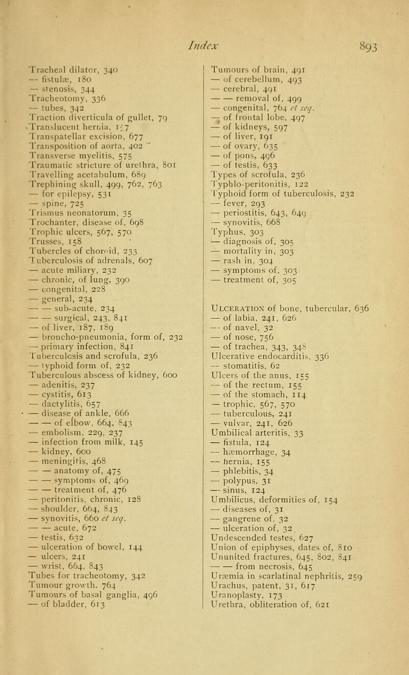 Tracheal dilator, 340 — fistula, 180 — stenosis, 344 Traclieotomy, 336 — tubes, 3^2 Traction diverticula of gullet, 79 • Translucent hernia, i£7 Transpatellar excision, 677 Transposition of aorta, 402 ^ Transverse myelitis, 575 Traumatic stricture of urethra, 801 Travelling acetabulum, 6S9 Trephininii; skull, 499, 762, 763 — for epilepsy, 531 — spine, 725 Trismus neonatorum, 35 Trochanter, disease of, 698 Trophic ulcers, 567, 570 Trusses, 158 Tubercles of choroid, 233 Tuberculosis of adrenals, 607 — acute miliary, 232 — chronic, of lung, 390 — congenital, 228 — general, 234 sub-acute, 234 surgical, 243, 841 — of liver, 187, 189 — broncho-pneumonia, form of, 232 — primary infection, 841 Tuberculosis and scrofula, 236 — typhoid form of, 232 Tuberculous abscess of kidney, 600 — adenitis, 237 — cystitis, 613 — dactylitis, 657 — disease^of ankle, 666 of elbow, 664, 843 — embolism, 229, 237 — infection from milk, 145 — kidney, 600 — meningitis, 468 anatomy of, 475 symptoms of, 469 treatment of, 476 — peritonitis, chronic, 128 — shoulder, 664, 843 — synovitis, 660 ei seq. acute, 672 — testis, 632 — ulceration of bowel, 144 — ulcers, 241 — wrist, 664, 843 Tubes for tracheotomy, 342 Tumour growth. 764 Tumours of basal ganglia, 496 — of bladder, 613 Tumours of brain, 491 — (jf cerebellum, 493 — cerebral, 491 removal of, 499 — congenital, 764 cl seq. — of frontal lobe, 497 — of kidneys, 597 — of liver, 191 — of ovary, 635 — of pons, 496 — of testis, 633 Types of scrofula, 236 Typhlo-peritonitis, 122 Typhoid form of tuberculosis, 232 — fever, 293 — periostitis, 643, 649 — synovitis, 668 Typhus, 303 — diagnosis of, 305 — mortality in, 303 — rash in, 304 — symptoms of, 303 — treatment of, 305 Ulceration of bone, tubercular, 636 — of labia, 241, 626 — - of navel, 32 — of nose, 756 — of trachea, 343, 348 Ulcerative endocarditis, 336 — stomatitis, 62 Ulcers of the anus, 155 — of the rectum, 155 — of the stomach, 114 — trophic. 567, 570 — tuberculous, 241 — vulvar, 241, 626 Umbilical arteritis, 33 — fistula, 124 — haemorrhage, 34 — hernia, 155 — phlebitis, 34 — polypus, 31 — sinus, 124 Umbilicus, deformities of, 154 — diseases of, 31 — gangrene of. 32 — ulceration of, 32 Undescended testes, 627 Union of epiphyses, dates of, 810 Ununited fractures, 645, S02, S41 from necrosis, 645 Uraemia in scarlatinal nephritis, 259 Urachus, patent, 31, 617 Uranoplasty, 173 Urethra, obliteration of, 621