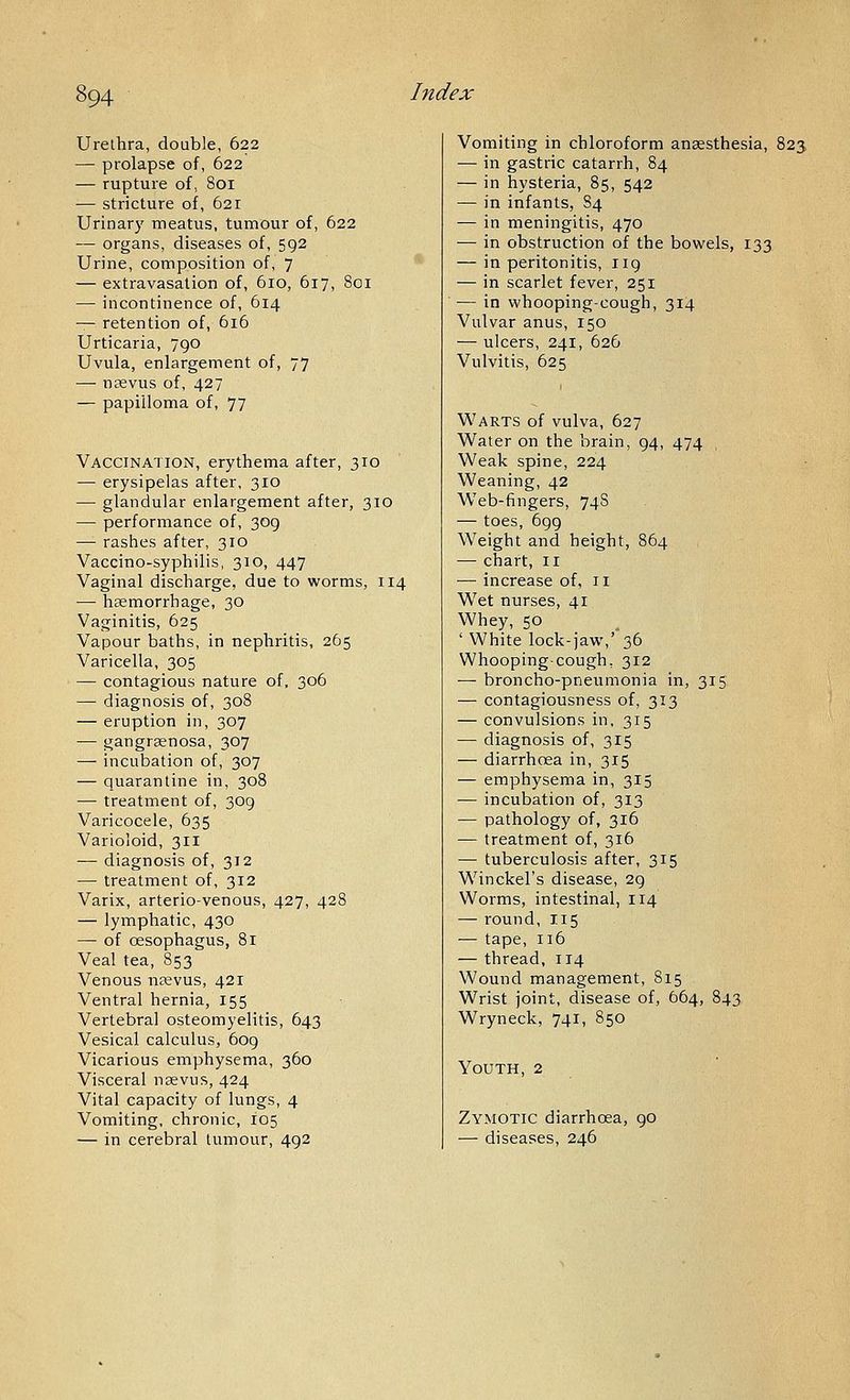 Urethra, double, 622 — prolapse of, 622 — rupture of, 801 — stricture of, 621 Urinary meatus, tumour of, 622 — organs, diseases of, 592 Urine, composition of, 7 — extravasation of, 610, 617, 80 — incontinence of, 614 — retention of, 616 Urticaria, 790 Uvula, enlargement of, 77 — ncevus of, 427 — papilloma of, 77 Vaccination, erythema after, 310 — erysipelas after, 310 — glandular enlargement after, 310 — performance of, 309 — rashes after, 310 Vaccino-syphilis, 310, 447 Vaginal discharge, due to worms, 114 — haemorrhage, 30 Vaginitis, 625 Vapour baths, in nephritis, 265 Varicella, 305 — contagious nature of, 306 — diagnosis of, 308 — eruption in, 307 — gangraenosa, 307 —• incubation of, 307 — quarantine in, 308 — treatment of, 309 Varicocele, 635 Varioloid, 311 — diagnosis of, 312 — treatment of, 312 Varix, arteriovenous, 427, 428 — lymphatic, 430 — of oesophagus, 81 Veal tea, 853 Venous naevus, 421 Ventral hernia, 155 Vertebral osteomyelitis, 643 Vesical calculus, 609 Vicarious emphysema, 360 Visceral nsevus, 424 Vital capacity of lungs, 4 Vomiting, chronic, 105 — in cerebral tumour, 492 Vomiting in chloroform anaesthesia, 823 — in gastric catarrh, 84 — in hysteria, 85, 542 — in infants, 84 — in meningitis, 470 — in obstruction of the bowels, 133 — in peritonitis, 119 — in scarlet fever, 251 — in whooping-cough, 314 Vulvar anus, 150 — ulcers, 241, 626 Vulvitis, 625 Warts of vulva, 627 Water on the brain, 94, 474 Weak spine, 224 Weaning, 42 Web-fingers, 748 — toes, 699 Weight and height, 864 — chart, II — increase of, 11 W^et nurses, 41 Whey, 50 ' White lock-jaw,' 36 Whooping-cough, 312 — broncho-pneumonia in, 315 — contagiousness of, 313 — convulsions in, 315 — diagnosis of, 315 — diarrhoea in, 315 — emphysema in, 315 — incubation of, 313 — pathology of, 316 — treatment of, 316 — tuberculosis after, 315 Winckel's disease, 29 Worms, intestinal, 114 — round, I15 — tape, 116 — thread, 114 Wound management, 815 Wrist joint, disease of, 664, 843 Wryneck, 741, 850 Youth, 2 Zymotic diarrhoea, 90 — diseases, 246