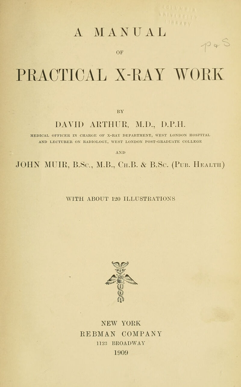 A MANUAL OF ' PRACTICAL X-RAY WORK BY DAVID ARTHUR, M.D., D.P.H. MEDICAL OFFICER IN CHARGE OF X-RAY DEPARTMENT, WEST LONDON HOSPITAL AND LECTURER ON RADIOLOGY, WEST LONDON POST-GBADUATE COLLEGE JOHN MUIR, B.Sc, M.B., Cii.B. & B.Sc. (Pub. Health) WITH ABOUT 120 ILLUSTRATIONS ^y^ NEW YORK EEBMAN COMPANY 1123 BROADWAY 1909