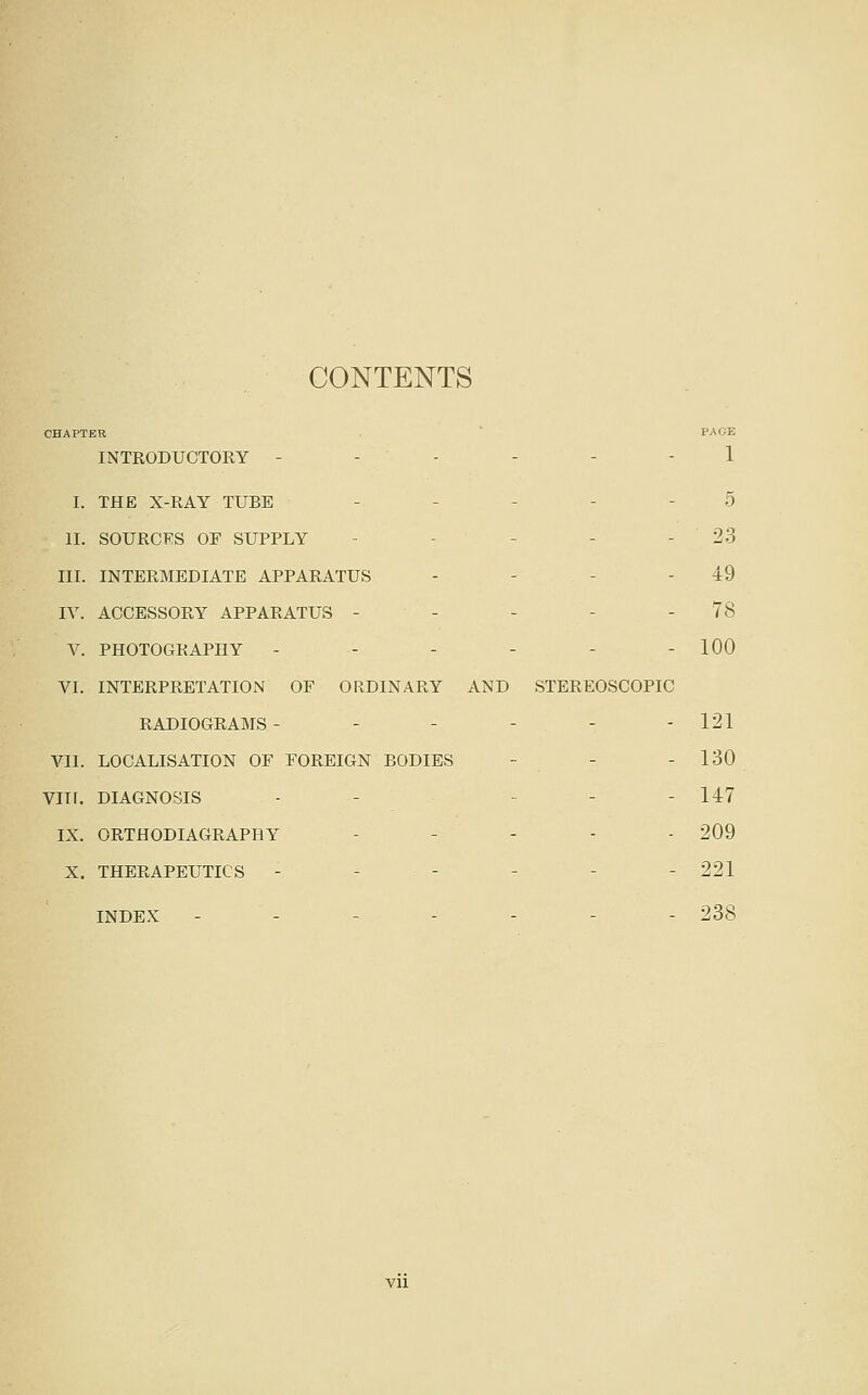 CONTENTS CHAPTER ■ PAGE INTRODUCTORY - - - - - - 1 I. THE X-RAY TUBE .... - 5 II. SOURCKS OF SUPPLY - - - - - 23 III. INTERMEDIATE APPARATUS - - - - 49 IV. ACCESSORY APPARATUS - - - - - 78 V. PHOTOGRAPHY - - - - - - 100 VI. INTERPRETATION OF ORDINARY AND STEREOSCOPIC RADIOGRAMS - - - - - - 121 VII. LOCALISATION OF FOREIGN BODIES - - - 130 Vlir. DIAGNOSIS - - . - - 147 IX. ORTHODIAGRAPHY ..... 209 X. THERAPEUTICS - - - - - - 221 INDEX ------- 238