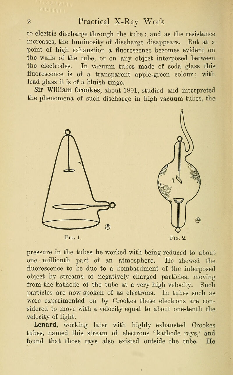 to electric discharge through the tube ; and as the resistance increases, the luminosity of discharge disappears. But at a point of high exhaustion a fluorescence becomes evident on the walls of the tube, or on any object interposed between the electrodes. In vacuum tubes made of soda glass this fluorescence is of a transparent apple-green colour; with lead glass it is of a bluish tinge. Sir William Crookes, about 1891, studied and interpreted the phenomena of such discharge in high vacuum tubes, the Fig. 1. Fig. 2. pressure in the tubes he worked with being reduced to about one - millionth part of an atmosphere. He shewed the fluorescence to be due to a bombardment of the interposed object by streams of negatively charged particles, moving from the kathode of the tube at a very high velocity. Such particles are now spoken of as electrons. In tubes such as were experimented on by Crookes these electrons are con- sidered to move with a velocity equal to about one-tenth the velocity of light. Lenard, working later with highly exhausted Crookes tubes, named this stream of electrons * kathode rays,' and found that those rays also existed outside the tube. He