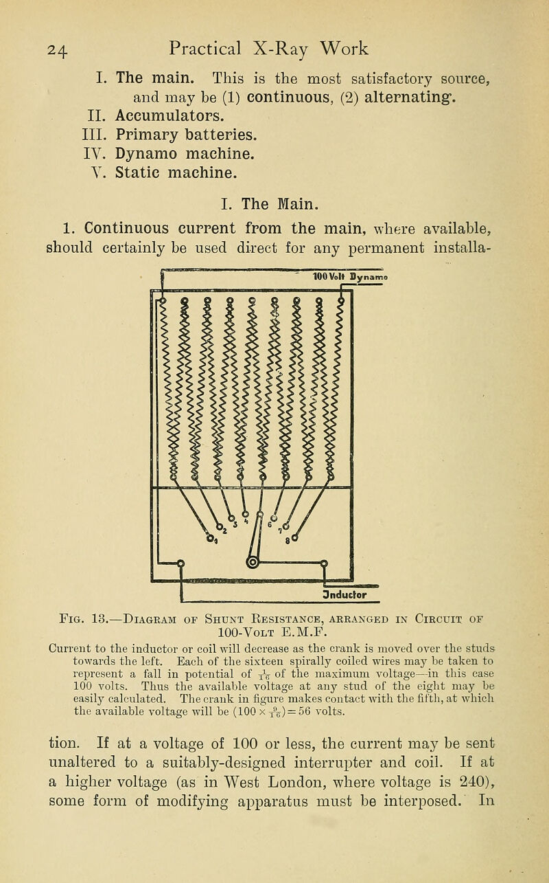 I. The main. This is the most satisfactory source, and may be (1) continuous, (2) alternating. II. Accumulators. III. Primary batteries. IV. Dynamo machine. V. Static machine. I. The Main. 1. Continuous current from the main, where available, should certainly be used direct for any permanent installa- FiG. 13.—Diagram of Shunt Eesistancb, arranged in Circuit of 100-VoLT E.M.F. Current to the inductor or coil will decrease as the crank is moved over the studs towards the left. Each of the sixteen spirally coiled wires may be taken to represent a fall in potential of yV of the maximum voltage—in this case 100 volts. Thus the available voltage at any stud of the eight may be easily calculated. The crank in iigure makes contact with the fifth, at which the available voltage will be (100 x 3aj) = 56 volts. tion. If at a voltage of 100 or less, the current may be sent unaltered to a suitably-designed interrupter and coil. If at a higher voltage (as in West London, where voltage is 240), some form of modifying apparatus must be interposed. In