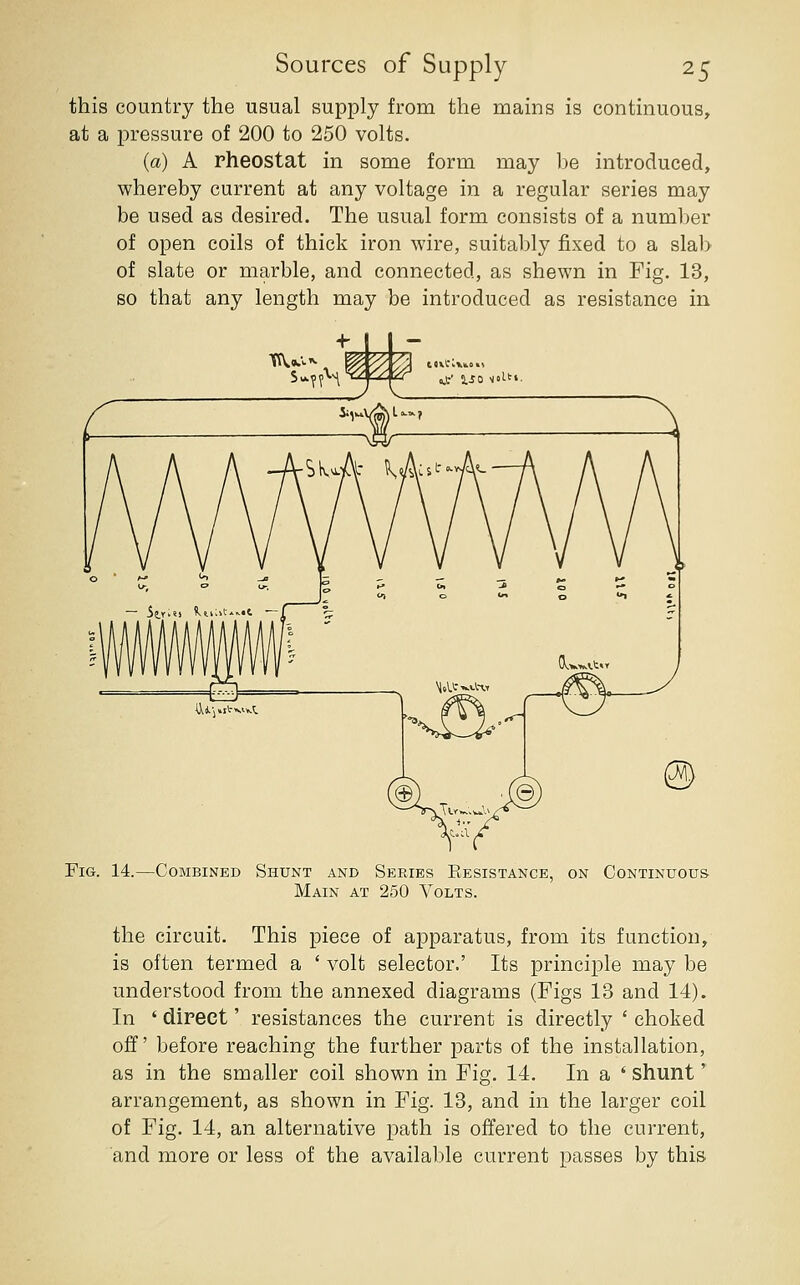 this country the usual supply from the mams is continuous, at a pressure of 200 to 250 volts. (a) A rheostat in some form may be introduced, whereby current at any voltage in a regular series may be used as desired. The usual form consists of a number of open coils of thick iron wire, suitably fixed to a sla1> of slate or marble, and connected, as shewn in Fig. 13, so that any length may be introduced as resistance in Fig. 14.—Combined Shunt and Series Eesistance, on Continuous Main at 250 Volts. the circuit. This piece of apparatus, from its function, is often termed a ' volt selector.' Its principle may be understood from the annexed diagrams (Figs 13 and 14). In ' direct' resistances the current is directly ' choked off' before reaching the further parts of the installation, as in the smaller coil shown in Fig. 14. In a ' shunt' arrangement, as shown in Fig. 13, and in the larger coil of Fig. 14, an alternative path is offered to the current, and more or less of the available current passes by this