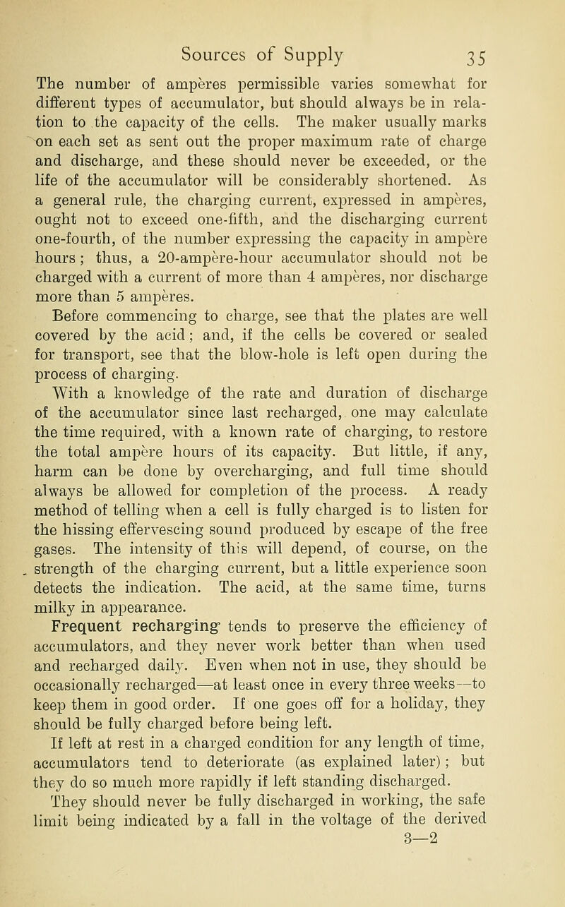The number of amperes permissible varies somewhat for different types of accumulator, but should always be in rela- tion to the capacity of the cells. The maker usually marks on each set as sent out the proper maximum rate of charge and discharge, and these should never be exceeded, or the life of the accumulator will be considerably shortened. As a general rule, the charging current, expressed in amperes, ought not to exceed one-fifth, and the discharging current one-fourth, of the number expressing the capacity in ampere hours; thus, a 20-ampere-hour accumulator should not be charged with a current of more than 4 amperes, nor discharge more than 5 amperes. Before commencing to charge, see that the plates are well covered by the acid; and, if the cells be covered or sealed for transport, see that the blow-hole is left open during the process of charging. With a knowledge of the rate and duration of discharge of the accumulator since last recharged, one may calculate the time required, with a known rate of charging, to restore the total ampere hours of its capacity. But little, if any, harm can be done by overcharging, and full time should always be allowed for completion of the process. A ready method of telling when a cell is fully charged is to listen for the hissing effervescing sound produced by escape of the free gases. The intensity of this will depend, of course, on the strength of the charging current, but a little experience soon detects the indication. The acid, at the same time, turns milky in appearance. Frequent recharging tends to preserve the efficiency of accumulators, and they never w^ork better than when used and recharged daily. Even when not in use, they should be occasionally recharged—at least once in every three weeks—to keep them in good order. If one goes off for a holiday, they should be fully charged before being left. If left at rest in a charged condition for any length of time, accumulators tend to deteriorate (as explained later); but they do so much more rapidly if left standing discharged. They should never be fully discharged in working, the safe limit being indicated by a fall in the voltage of the derived 3—2
