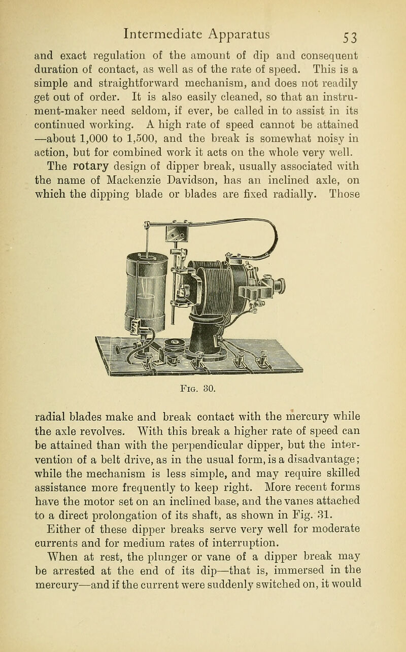 and exact regulation of the amount of dip and consequent duration of contact, as well as of the rate of speed. This is a simple and straightforward mechanism, and does not readily get out of order. It is also easily cleaned, so that an instru- ment-maker need seldom, if ever, be called in to assist in its continued working. A high rate of speed cannot be attained —about 1,000 to 1,500, and the break is somewhat noisy in action, but for combined work it acts on the whole very well. The rotary design of dipper break, usually associated with the name of Mackenzie Davidson, has an inclined axle, on which the dipping blade or blades are fixed radially. Those Fig. 30. radial blades make and break contact with the mercury while the axle revolves. With this break a higher rate of speed can be attained than with the perpendicular dipper, but the inter- vention of a belt drive, as in the usual form, is a disadvantage; while the mechanism is less simple, and may require skilled assistance more frequently to keep right. More recent forms have the motor set on an inclined base, and the vanes attached to a direct prolongation of its shaft, as shown in Fig. 31. Either of these dipper breaks serve very well for moderate currents and for medium rates of interruption. When at rest, the plunger or vane of a dipper break may be arrested at the end of its dip—that is, immersed in the mercury—and if the current were suddenly switched on, it would