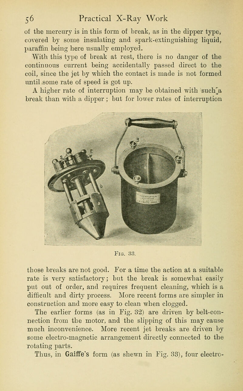 of the mercury is in this form of break, as in the dipper type, covered by some insulating and spark-extinguishing liquid, paraffin being here usually employed. With this type of break at rest, there is no danger of the continuous current being accidentallj- passed direct to the coil, since the jet by which the contact is made is not formed until some rate of speed is got up. A higher rate of interruption may be obtained with 'such^a break than with a dipper ; but for lower rates of interruption Fig. 33. those breaks are not good. For a time the action at a suitable rate is very satisfactory; but the break is somewhat easily put out of order, and requires frequent cleaning, which is a difficult and dirty process. More recent forms are simpler in construction and more easy to clean when clogged. The earlier forms (as in Fig. 32) are driven by belt-con- nection from the motor, and the slipping of this may cause much inconvenience. More recent jet breaks are driven by some electro-magnetic arrangement directly connected to the rotating parts. Thus, in GaifTe's form (as shewn in Fig. 33), four electro-