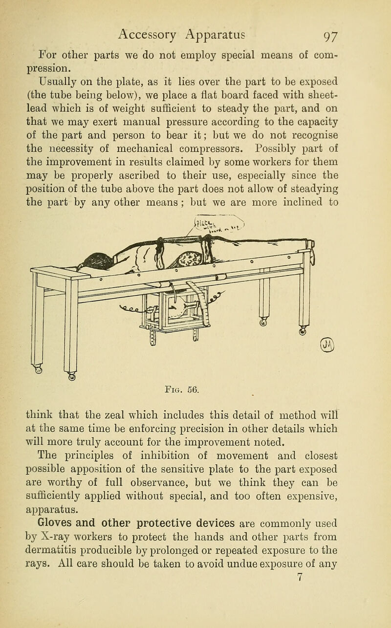 For other parts we do not employ special means of com- pression. Usually on the plate, as it lies over the part to be exposed (the tube being below), we place a flat board faced with sheet- lead which is of weight sufficient to steady the part, and on that we may exert manual pressure according to the capacity of the part and person to bear it; but we do not recognise the necessity of mechanical compressors. Possibly part of the improvement in results claimed by some workers for them may be properly ascribed to their use, especially since the position of the tube above the part does not allow of steadying the part by any other means ; but we are more inclined to Fig. 56. think that the zeal which includes this detail of method will at the same time be enforcing precision in other details which will more truly account for the improvement noted. The principles of inhibition of movement and closest possible apposition of the sensitive plate to the part exposed are worthy of full observance, but we think they can be sufficiently applied without special, and too often expensive, apparatus. Gloves and other protective devices are commonly used by X-ray workers to protect the hands and other parts from dermatitis producible by prolonged or repeated exposure to the rays. All care should be taken to avoid undue exposure of any 7