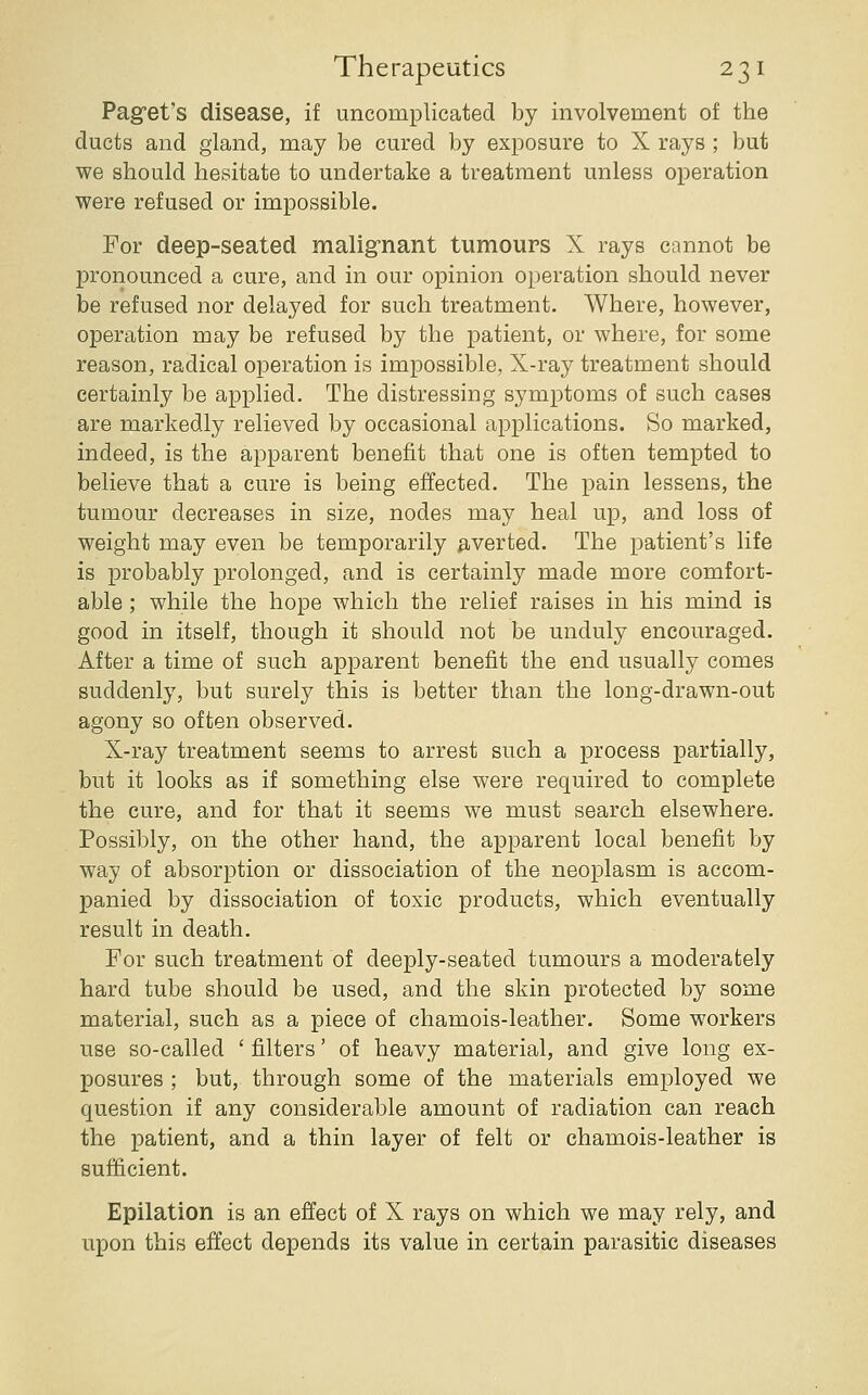Pag'et's disease, if uncomplicated by involvement of the ducts and gland, may be cured by exposure to X rays ; but we should hesitate to undertake a treatment unless operation were refused or impossible. For deep-seated maligrnant tumours X rays cannot be pronounced a cure, and in our opinion operation should never be refused nor delayed for such treatment. Where, however, operation may be refused by the patient, or where, for some reason, radical operation is impossible, X-ray treatment should certainly be applied. The distressing symptoms of such cases are markedly relieved by occasional applications. So marked, indeed, is the apparent benefit that one is often tempted to believe that a cure is being effected. The pain lessens, the tumour decreases in size, nodes may heal up, and loss of weight may even be temporarily adverted. The patient's life is probably j)rolonged, and is certainly made more comfort- able ; while the hope which the relief raises in his mind is good in itself, though it should not be unduly encouraged. After a time of such apparent benefit the end usually comes suddenly, but surely this is better than the long-drawn-out agony so often observed. X-ray treatment seems to arrest such a process partially, but it looks as if something else were required to complete the cure, and for that it seems we must search elsewhere. Possibly, on the other hand, the apparent local benefit by way of absorption or dissociation of the neoplasm is accom- panied by dissociation of toxic products, which eventually result in death. For such treatment of deeply-seated tumours a moderately hard tube should be used, and the skin protected by some material, such as a piece of chamois-leather. Some workers use so-called ' filters' of heavy material, and give long ex- posures ; but, through some of the materials employed we question if any considerable amount of radiation can reach the patient, and a thin layer of felt or chamois-leather is sufficient. Epilation is an effect of X rays on which we may rely, and upon this effect depends its value in certain parasitic diseases