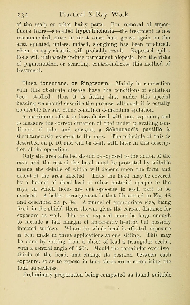 of the scalp or other hairy parts. For removal of super- fluous hairs—so-called hypertrichosis—the treatment is not recommended, since in most cases hair grows again on the area epilated, unless, indeed, sloughing has been produced, when an ugly cicatrix will probably result. Repeated epila- tions will ultimately induce permanent alopecia, but the risks of pigmentation, or scarring, contra-indicate this method of treatment. Tinea tonsurans, or Ringrworm.—Mainly in connection with this obstinate disease have the conditions of epilation been studied; thus it is fitting that under this special heading we should describe the process, although it is equally applicable for any other condition demanding epilation. A maximum effect is here desired with one exposure, and to measure the correct duration of that under prevailing con- ditions of tube and current, a Salbouraud's pastille is simultaneously exposed to the rays. The principle of this is described on p. 10, and will be dealt with later in this descrip- tion of the operation. Only the area affected should be exposed to the action of the rays, and the rest of the head must be protected by suitable means, the details of which will depend upon the form and extent of the area affected. Thus the head may be covered by a helmet of sheet-lead or other material opaque to the rays, in which holes are cut opposite to each part to be exposed. A better arrangement is that illustrated in Fig. 48 and described on p. 84. A funnel of appropriate size, being fixed in the shield there shewn, gives the correct distance for exposure as well. The area exposed must be large enough to include a fair margin of apparently healthy but possibly infected surface. Where the whole head is affected, exposure is best made in three applications at one sitting. This may be done by cutting from a sheet of lead a triangular sector, with a central angle of 120°. Mould the remainder over two- thirds of the head, and change its position between each exposure, so as to expose in turn three areas comprising the total superficies. Preliminary preparation being completed as found suitable