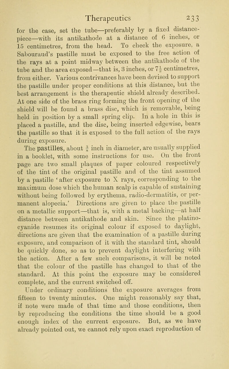 for the case, set the tube—preferably by a fixed distance- piece—with its antikathode at a distance of 6 inches, or 15 centimetres, from the head. To check the exposure, a Sabouraud's pastille must be exposed to the free action of the rays at a point midway between the antikathode of the tube and the area exposed—that is, 3 inches, or Ih centimetres, from either. Various contrivances have been devised to support the pastille under proper conditions at this distance, but the best arrangement is the therapeutic shield already described. At one side of the brass ring forming the front opening of the shield will be found a brass disc, which is removable, being held in position by a small spring clip. In a hole in this is placed a pastille, and the disc, being inserted edgewise, bears the pastille so that it is exposed to the full action of the rays during exposure. The pastilles, about f inch in diameter, are usually supplied in a booklet, with some instructions for use. On the front page are two small plaques of paper coloured respectively of the tint of the original pastille and of the tint assumed by a pastille ' after exposure to X rays, corresponding to the maximum dose which the human scalp is capable of sustaining without being followed by erythema, radio-dermatitis, or per- manent alopecia.' Directions are given to place the pastille on a metallic support—that is, with a metal backing—at half distance between antikathode and skin. Since the platino- cyanide resumes its original colour if exposed to daylight, directions are given that the examination of a pastille during exposure, and comparison of it with the standard tint, should be quickly done, so as to prevent daylight interfering with the action. After a few such comparisons, it will be noted that the colour of the pastille has changed to that of the standard. At this point the exposure may be considered complete, and the current switched off. Under ordinary conditions the exposure averages from fifteen to twenty minutes. One might reasonably say that, if note were made of that time and those conditions, then by reproducing the conditions the time should be a good enough index of the current exposure. But, as we have already pointed out, we cannot rely upon exact reproduction of