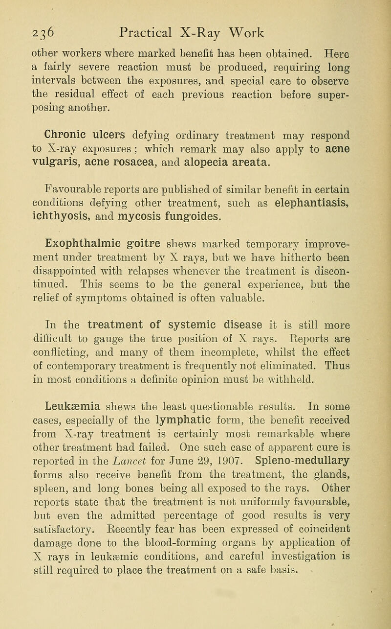 other workers where marked benefit has been obtained. Here a fairly severe reaction must be produced, requiring long intervals between the exposures, and special care to observe the residual effect of each previous reaction before super- posing another. Chronic ulcers defying ordinary treatment may respond to X-ray exposures ; which remark may also apply to acne vulg-aris, acne rosacea, and alopecia areata. Favourable reports are published of similar benefit in certain conditions defying other treatment, such as elephantiasis, ichthyosis, and mycosis fung-oides. Exophthalmic g0itre shews marked temporary improve- ment under treatment by X rays, but we have hitherto been disappointed with relapses whenever the treatment is discon- tinued. This seems to be the general experience, but the relief of symptoms obtained is often valuable. In the treatment of systemic disease it is still more difficult to gauge the true position of X rays. Eeports are conflicting, and many of them incomplete, whilst the effect of contemporary treatment is frequently not eliminated. Thus in most conditions a definite opinion must be withheld. Leukaemia shews the least questionable results. In some cases, especially of the lymphatic form, the benefit received from X-ray treatment is certainly most remarkable where other treatment had failed. One such case of apparent cure is reported in the Lancet for June 29, 1907. Spleno-medullary forms also receive benefit from the treatment, the glands, spleen, and long bones being all exposed to the rays. Other reports state that the treatment is not uniformly favourable, but even the admitted percentage of good results is very satisfactory. Eecently fear has been expressed of coincident damage done to the blood-forming organs by application of X rays in leukemic conditions, and careful investigation is still required to place the treatment on a safe basis.