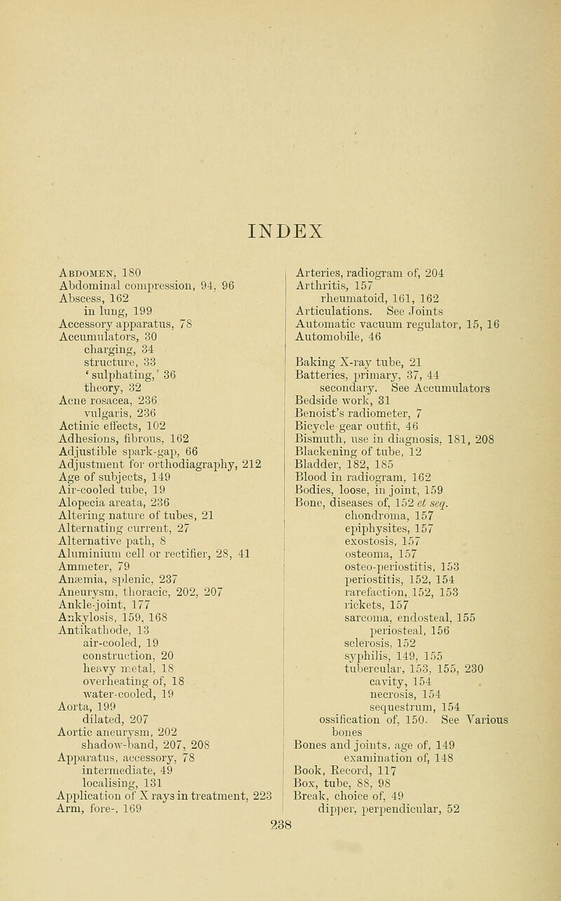 INDEX Abdomen, 180 Abdominal compression, 94, 96 Abscess, 162 in lung, 199 Accessory apparatus, 78 Accumulators, 30 charging, 34 structure, 33 ' sulphating,' 36 theory, 32 Acne rosacea, 236 vulgaris, 236 Actinic effects, 102 Adhesions, fibrous, 162 Adjustible spark-gap, 66 Adjustment for orthodiagrax^hy, 212 Age of subjects, 149 Air-cooled tube, 19 Alopecia areata, 236 Altering nature of tubes, 21 Alternating current, 27 Alternative path, 8 Aluminium cell or rectifier, 28, 41 Ammeter, 79 Anaemia, splenic, 237 Aneurysm, thoracic, 202, 207 Ankle-joint, 177 Ankylosis, 159, 168 Antikathode, 13 air-cooled, 19 construction, 20 heavy metal, 18 overheating of, 18 water-cooled, 19 Aorta, 199 dilated, 207 Aortic aneurysm, 202 shadow-band, 207, 208 Apparatus, accessory, 78 intermediate, 49 localising, 131 Application of X rays in treatment, 223 Arm, fore-. 169 Arteries, radiogram of, 204 Arthritis, 157 rheumatoid, 161, 162 Articulations. See Joints Automatic vacuum regulator, 15, 16 Automobile, 46 Baking X-ray tube, 21 Batteries, primary, 37, 44 secondary. See Accumulators Bedside work, 31 Benoist's radiometer, 7 Bicycle gear outfit, 46 Bismuth, use in diagnosis, 181, 208 Blackening of tube, 12 Bladder, 182, 185 Blood in radiogram, 162 Bodies, loose, in joint, 159 Bone, diseases of, 152 et seq. chondroma, 157 epiphysites, 157 exostosis, 157 osteoma, 157 osteo-periostitis, 153 periostitis, 152, 154 rarefaction,. 152, 153 rickets, 157 sarcoma, endosteal, 155 periosteal, 156 sclerosis, 152 syphilis, 149, 155 tubercular, 153, 155, 230 cavity, 154 necrosis, 154 sequestrum, 154 ossification of, 150. See Various bones Bones and joints, age of, 149 examination of, 148 Book, Record, 117 Box, tube, 88, 98 Break, choice of, 49 dipper, perpendicular, 52