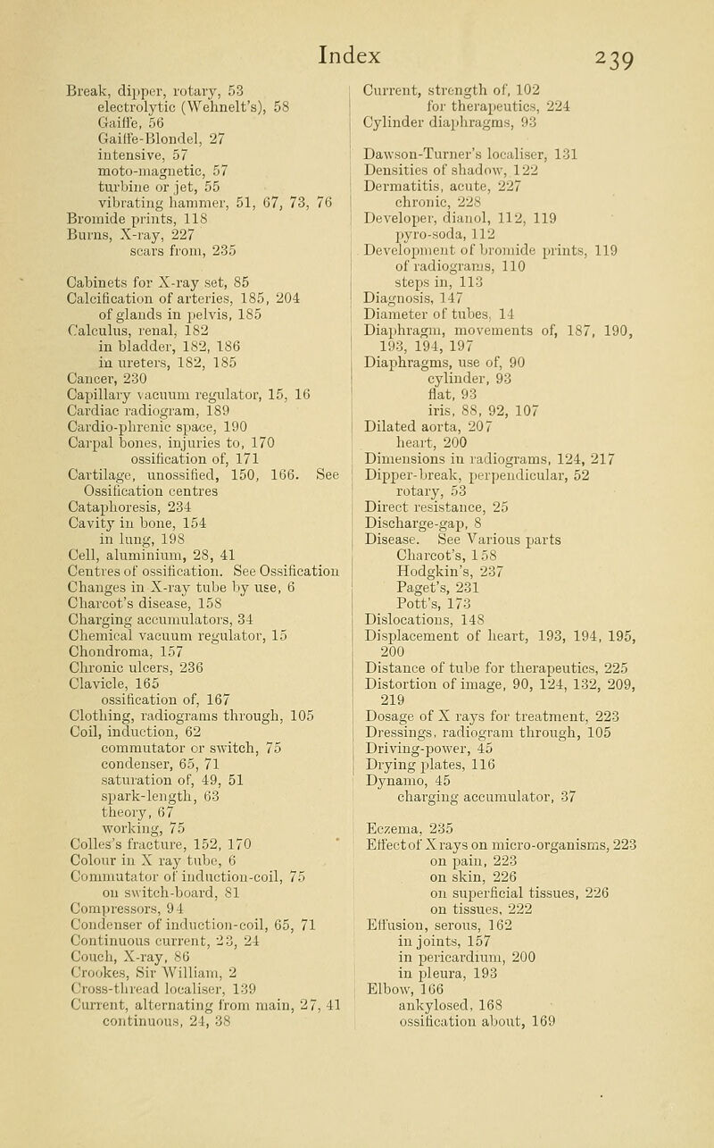 Break, dipper, rotary, 53 electrolytic (Wehnelt's), 58 Gaiffe, 56 Gailfe-Blondel, 27 intensive, 57 moto-magnetic, 57 turbine or jet, 55 vibrating hammer, 51, 67, 73, 76 Bromide prints, 118 Burns, X-ray, 227 scars from, 235 Cabinets for X-ray set, 85 Calcification of arteries, 185, 204 of glands in pelvis, 185 Calculus, renal, 182 in bladder, 182, 186 iu ureters, 182, 185 Cancer, 230 Capillary vacuum regulator, 15, 16 Cardiac radiogram, 189 Cardio-phrenic space, 190 Carpal bones, injuries to, 170 ossification of, 171 Cartilage, unossified, 150, 166. See Ossification centres Cataphoresis, 234 Cavity in bone, 154 in lung, 198 Cell, aluminium, 28, 41 Centres of ossification. See Ossification Changes in X-ray tube by use, 6 Charcot's disease, 158 Chai'ging accumulators, 34 Chemical vacuum regulator, 15 Chondroma, 157 Chronic ulcers, 236 Clavicle, 165 ossification of, 167 Clothing, radiograms through, 105 Coil, induction, 62 commutator or switch, 75 condenser, 65, 71 saturation of, 49, 51 spark-length, 63 theory, 67 vcorking, 75 CoUes's fracture, 152, 170 Colour in X ray tube, 6 Commutator of induction-coil, 75 on switch-board, 81 Compressors, 94 Condenser of induction-coil, 65, 71 Continuous current, 23, 24 Couch, X-ray, 86 Crookes, Sir William, 2 Cross-thread localiser, 139 Current, alternating from main, 27, 41 continuous, 24, 38 Current, strength of, 102 for therapeutics, 224 Cylinder diaphragms, 93 Dawson-Turner's localiser, 131 Densities of shadow, 122 Dermatitis, acute, 227 chronic, 228 Developer, dianol, 112, 119 pyro-soda, 112 Development of bromide prints, 119 of radiogTams, 110 steps in, 113 Diagnosis, 147 Diameter of tubes. 14 Diaphragm, movements of, 187, 190, 193, 194, 197 Diaphragms, use of, 90 cylinder, 93 flat, 93 iris, 88, 92, 107 Dilated aorta, 207 heart, 200 Dimensions in ladiograms, 124, 217 Dipper-break, perpendicular, 52 rotary, 53 Direct resistance, 25 Discharge-gap, 8 Disease. See Various parts Charcot's, 158 Hodgkin's, 237 Paget's, 231 Pott's, 173 Dislocations, 148 Displacement of heart, 193, 194, 195, 200 Distance of tube for therapeutics, 225 Distortion of image, 90, 124, 132, 209, 219 Dosage of X rays for treatment, 223 Dressings, radiogram through, 105 Driving-power, 45 Drying plates, 116 Dynamo, 45 charging accumulator, 37 Eczema, 235 Etfectof Xrays on micro-organisrns, 223 on pain, 223 on skin, 226 on superficial tissues, 226 on tissues, 222 Effusion, serous, 162 in joints, 157 in pericardium, 200 in pleura, 193 Elbow, 166 ankylosed, 168 ossification about, 169