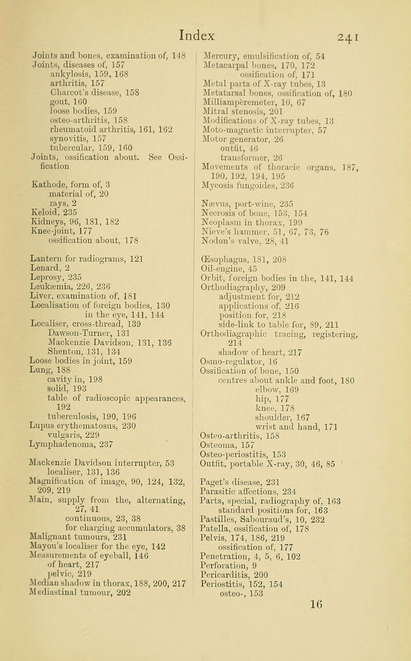 Joints and bones, examination of, 148 Joints, diseases of, 157 ankylosis, 159, 168 arthritis, 157 Charcot's disease, 158 gout, 160 loose bodies, 159 osteo-arthritis, 158 rheumatoid arthritis, 161, 162 synovitis, 157 tubercular, 159, 160 Joints, ossification about. See Ossi- fication Kathode, form of, 3 material of, 20 rays, 2 Keloid, 235 Kidneys, 96, 181, 182 Knee-joint, 177 ossification about, 178 Lantern for radiograms, 121 Lenard, 2 Leprosy, 235 Leukeemia, 226, 236 Liver, examination of, 181 Localisation of foreign bodies, 130 in the eye, 141, 144 Localiser, cross-thread, 139 Dawson-Turner, 131 Mackenzie Davidson, 131, 136 Shenton, 131, 134 Loose bodies in joint, 159 Lung, 188 cavity in, 198 solid, 193 table of radioscopic appearances 192 tuberculosis, 190, 196 Lupus erythematosus, 230 vulgaris, 229 Lymphadenoma, 237 Mackenzie Davidson interrupter, 53 localiser, 131, 136 Magnification of image, 90, 124, 132, 209, 219 Main, supply from the, alternating, 27, 41 continuous, 23, 38 for charging accumulators, 38 Malignant tumours, 231 Mayou's localiser for the eye, 142 Measurements of eyeball, 146 of heart, 217 pelvic, 219 Median shadow in thorax, 188, 200, 217 Mediastinal tumour, 202 Mercury, emulsification of, 54 Metacarpal bones, 170, 172 ossification of, 171 Metal parts of X-ray tubes, 13 Metatarsal bones, ossification of, 180 Milliamperemeter, 10, 67 Mitral stenosis, 201 Modifications of X-ray tubes, 13 Moto-magnetic interrupter, 57 Motor generator, 26 outfit, 46 transformer, 26 Movements of thoracic organs, 187, 190, 192, 194, 195 Mycosis fungoides, 236 Nsevirs, port-wine, 235 Necrosis of bone, 153, 154 Neoplasm in thorax, 199 Nieve's hammer, 51, 67, 73, 76 Nodon's valve, 28, 41 (Esophagus, 181, 208 Oil-engine, 45 Orbit, foreign bodies in the, 141, 144 Orthodiagraphy, 209 adjustment for, 212 applications of, 216 position for, 218 side-link to table for, 89, 211 Orthodiagraphic tracing, registering, 214 shadow of heart, 217 Osmo-i'egulator, 16 Ossification of bone, 150 centres about ankle and foot, 180 elbow, 169 hip, 177 knee, 178 shoulder, 167 wrist and hand, 171 Osteo-arthritis, 158 Osteoma, 157 Osteo-periostitis, 153 Outfit, portable X-ray, 30, 46, 85 Paget's disease, 231 Parasitic affections, 234 Parts, special, radiography of, 163 standard positions for, 163 Pastilles, Sabouraud's, 10, 232 Patella, ossification of, 178 Pelvis, 174, 186, 219 ossification of, 177 Penetration, 4, 5, 6, 102 Perforation, 9 Pericarditis, 200 Periostitis, 152, 154 osteo-, 153 16