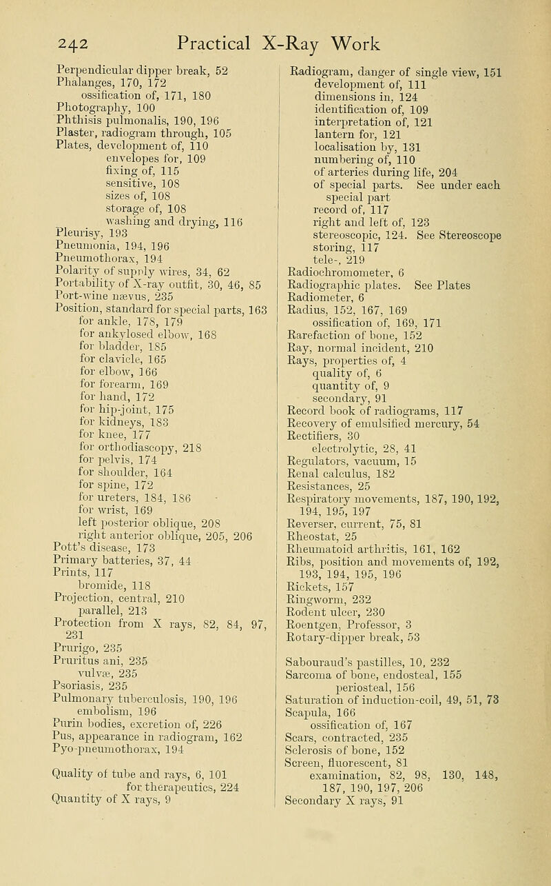 Perpendicular dipper break, 52 Phalanges, 170, 172 ossification of, 171, 180 Photography, 100 Phthisis pulmonalis, 190, 196 Plaster, radiogram through, 105 Plates, development of, 110 envelopes for, 109 fixing of, 115 sensitive, 108 sizes of, 108 storage of, 108 washing and drying, 116 Pleurisy, 193 Pneumonia, 194, 196 Pneumothorax, 194 Polarity of supply wires, 34, 62 Portability of X-ray outfit, 30, 46, 85 Port-wine nsevus, 235 Position, standard for special parts, 163 for ankle, 178, 179 for ankylosed elbow, 168 for bladder, 185 for clavicle, 165 for elbow, 166 for forearm, 169 for hand, 172 for hip-joint, 175 for kidneys, 183 for knee, 177 for orthodiascopy, 218 for pelvis, 174 for shoulder, 164 for sjmie, 172 for ureters, 184, 186 for wrist, 169 left posterior oblique, 208 right anterior oblique, 205, 206 Pott's disease, 173 Primary batteries, 37, 44 Prints, 117 bromide, 118 Projection, central, 210 parallel, 213 Protection from X rays, 82, 84, 97, Prurigo, 235 Pruritus ani, 235 vulvae, 235 Psoriasis, 235 Pulmonary tuberculosis, 190, 196 embolism, 196 Puriu bodies, excretion of, 226 Pus, appearance in radiogram, 162 Pyo-pneumothorax, 194 Quality of tube and rays, 6, 101 for therapeutics, 224 Quantity of X rays, 9 Radiogram, danger of single view, 151 development of, 111 dimensions in, 124 identification of, 109 interpretation of, 121 lantern for, 121 localisation by, 131 numbering of, 110 of arteries during life, 204 of special parts. See under each special part record of, 117 right and left of, 123 stereoscopic, 124. See Stereoscope storing, 117 tele-, 219 Radioohromometer, 6 Radiographic plates. See Plates Radiometer, 6 Radius, 152, 167, 169 ossification of, 169, 171 Rarefaction of bone, 152 • Ray, normal incident, 210 Rays, properties of, 4 quality of, 6 quantity of, 9 secondary, 91 Record book of radiograms, 117 Recovery of emulsified mercury, 54 Rectifiers, 30 electrolytic, 28, 41 Regulators, vacuum, 15 Renal calculus, 182 Resistances, 25 Respiratory movements, 187, 190,192, 194, 195, 197 Reverser, current, 75, 81 Rheostat, 25 Rheumatoid arthritis, 161, 162 Ribs, position and movements of, 192, 193, 194, 195, 196 Rickets, 157 Ringworm, 232 Rodent ulcer, 230 Roentgen, Professor, 3 Rotary-dipper break, 53 Sabourand's pastilles, 10, 232 Sarcoma of bone, endosteal, 155 periosteal, 156 Saturation of induction-coil, 49, 51, 73 Scapula, 166 ossification of, 167 Scars, contracted, 235 Sclerosis of bone, 152 Screen, fluorescent, 81 examination, 82, 98, 130, 148, 187, 190, 197, 206 Secondary X rays, 91