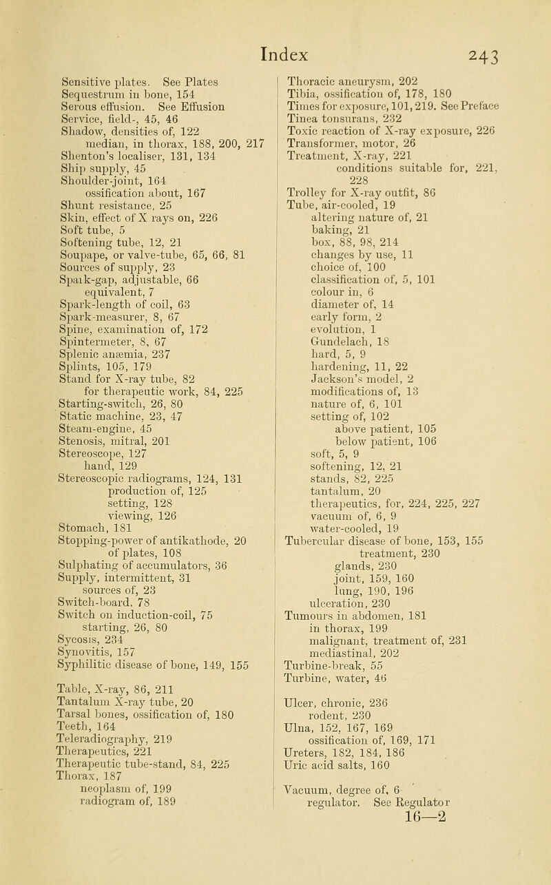 Sensitive plates. See Plates Sequestrum in bone, 154 Serous effusion. See Effusion Service, field-, 45, 46 Shadow, densities of, 122 median, in thorax, 188, 200, 217 Shenton's localiser, 131, 134 Ship supply, 45 Shoulder-joint, 164 ossification about, 167 Shunt resistance, 25 Skin, effect of X rays on, 226 Soft tube, 5 Softening tube, 12, 21 Soupape, or valve-tube, 65, 66, 81 Soui'ces of supply, 23 Spaik-gap, adjustable, 66 equivalent, 7 Spark-length of coil, 63 Spark-measurer, 8, 67 Spiue, examination of, 172 Spintermeter, 8, 67 Splenic anaemia, 237 Splints, 105, 179 Stand for X-ray tube, 82 for therapeutic work, 84, 225 Starting-switch, 26, 80 Static machine, 23, 47 Steam-engine, 45 Stenosis, mitral, 201 Stereoscope, 127 hand, 129 Stereoscopic radiograms, 124, 131 production of, 125 setting, 128 viewing, 126 Stomach, 181 Stopping-power of antikathode, 20 of j^lates, 108 Sulphating of accumulators, 36 Supply, intermittent, 31 sources of, 23 Switch-board, 78 Switch on induction-coil, 75 starting, 26, 80 Sycosis, 234 Syno-^dtis, 157 Syphilitic disease of bone, 149, 155 Table, X-ray, 86, 211 Tantalum X-ray tube, 20 Tarsal bones, ossification of, 180 Teeth, 164 Teleradiography, 219 Therapeutics, 221 Therapeutic tube-stand, 84, 225 Thorax, 187 neoplasm of, 199 radiogi'am of, 189 Thoracic aneurysm, 202 Tibia, ossification of, 178, 180 Times for exposure, 101,219. See Preface Tinea tonsurans, 232 Toxic reaction of X-ray exposure, 226 Transformer, motor, 26 Treatment, X-ray, 221 conditions suitable for, 221, 228 Trolley for X-ray outfit, 86 Tube, air-cooled, 19 altering nature of, 21 baking, 21 box, 88, 98, 214 changes by use, 11 choice of, 100 classification of, 5, 101 colour in, 6 diameter of, 14 early form, 2 evolution, 1 Gundelach, 18 hard, 5, 9 hardening, 11, 22 Jackson's model, 2 modifications of, 13 nature of, 6, 101 setting of, 102 above patient, 105 below patient, 106 soft, 5, 9 softening, 12, 21 stands, 82, 225 tantalum, 20 therapeutics, for, 224, 225, 227 vacuum of, 6, 9 water-cooled, 19 Tubercular disease of bone, 153, 155 treatment, 230 glands, 230 joint, 159, 160 lung, 190, 196 ulceration, 230 Tumours in abdomen, 181 in thorax, 199 malignant, treatment of, 231 mediastinal, 202 Turbine-break, 55 Turbine, water, 46 Ulcer, chronic, 236 rodent, 230 Ulna, 152, 167, 169 ossification of, 169, 171 Ureters, 182, 184, 186 Uric acid salts, 160 Vacuum, degree of, 6 regulator. See Regulator 16—2