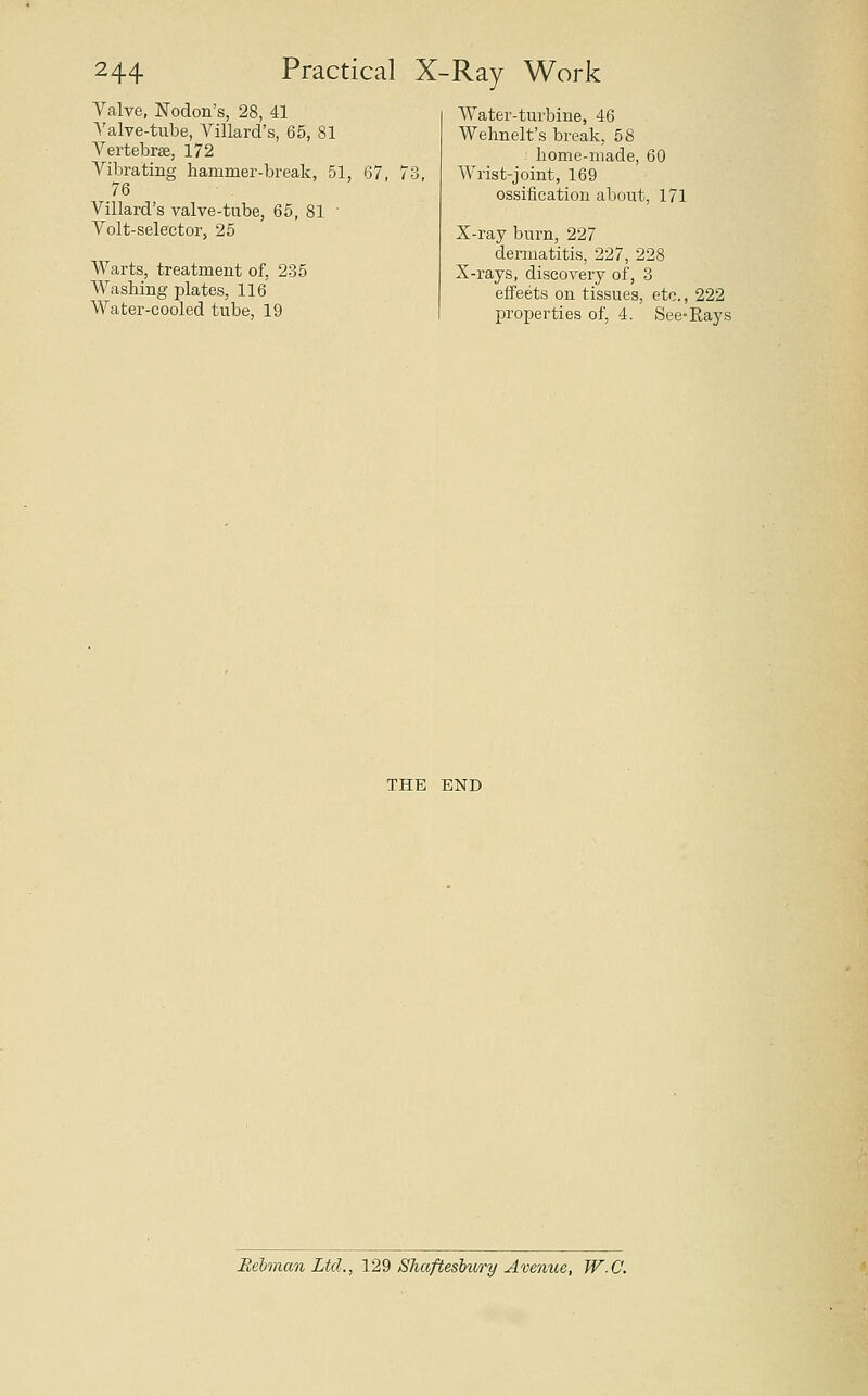 Valve, JSTodon's, 28, 41 Valve-tube, Villard's, 65, 81 Vertebrae, 172 Vibrating hammer-break, 51, 76 Villard's valve-tube, 65, 81 ■ Volt-selector, 25 Warts, treatment of, 235 Washing plates, 116 Water-cooled tube, 19 67, Water-turbine, 46 Wehnelt's break, 58 home-made, 60 Wrist-joint, 169 ossification about, 171 X-ray burn, 227 dennatitis, 227, 228 X-rays, discovery of, 3 effects on tissues, etc., 222 properties of, 4. See-Rays THE END Rehman Ltd., 129 Shaftesbury Avenue, W.C.