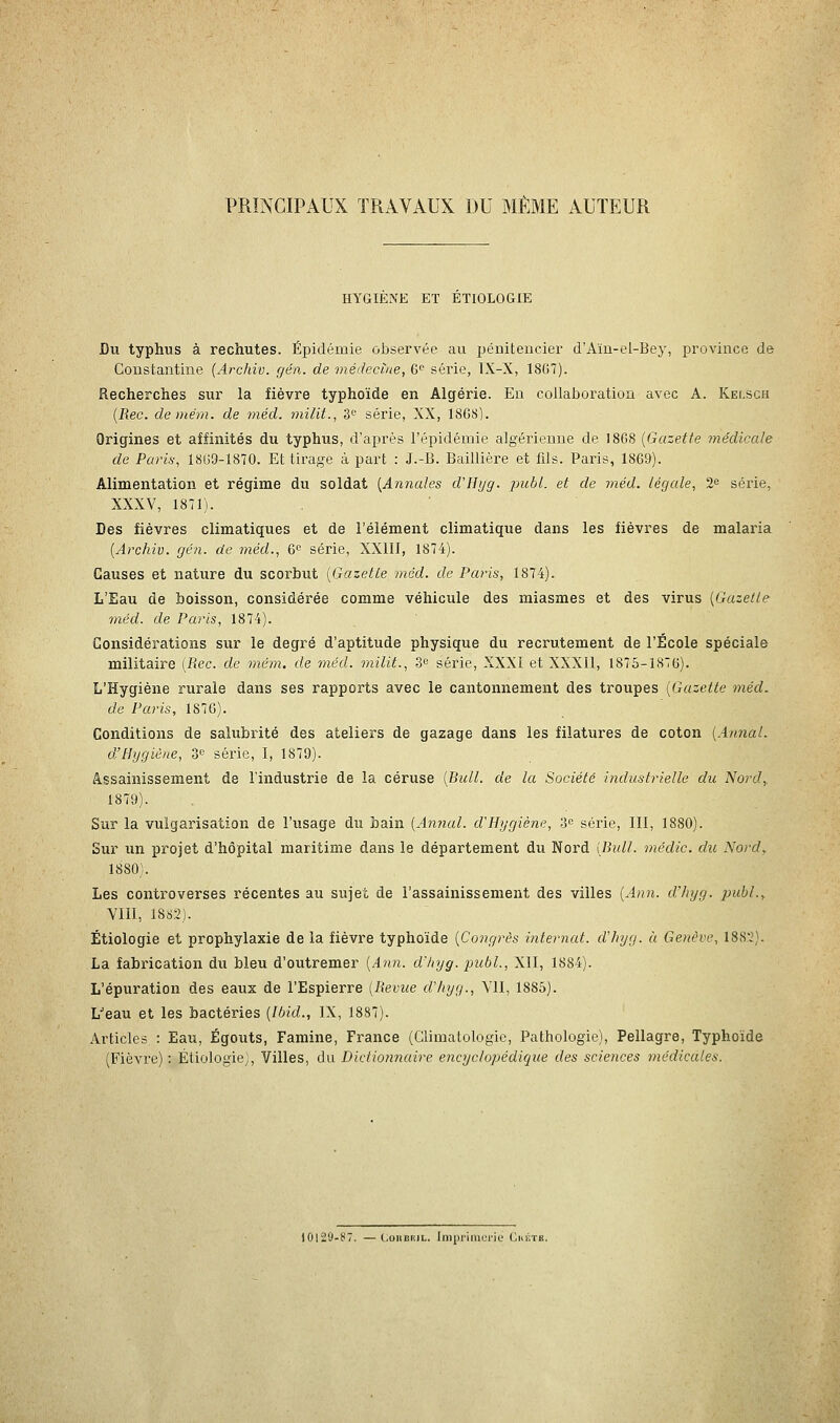 PRINCIPAUX TRAVAUX DU MÊME AUTEUR HYGIENE ET ETIOLOGIE Du typhus à rechutes. Épidémie observée au pénitencier d'Aïu-el-Bey, province de Constantine [Archiv. gén. de médecine, 6^ série, IX-X, 18G7). Recherches sur la fièvre typhoïde en Algérie. Eu collaboration avec A. Kelsch {Rec. de me m. de méd. milit., 3<^ série, XX, 1868). Origines et affinités du typhus, d'api-ès l'épidémie algérienne de 1868 [Gazette tnédicale de Paris, 1869-1870. Et tirage à part : J.-B. Baillière et fils. Paris, 1869). Alimentation et régime du soldat [Annales d'Bijg. puhL. et de méd. légale, 2'= série, XXXV, 1871). Des fièvres climatiques et de l'élément climatique dans les fièvres de malaria [Archiv. gén. de méd., 6 série, XXIII, 1874). Causes et nature du scorbut [Gazette méd. de Paris, 1874). L'Eau de boisson, considérée comme véhicule des miasmes et des virus [Gazette méd. de Paris, 1874). Considérations sur le degré d'aptitude physique du recrutement de l'École spéciale militaire [Rec. de mém. de méd. milit., 3^ série, XXXI et XXXll, 1875-1876). L'Hygiène rurale dans ses rapports avec le cantonnement des troupes [Gazette méd. de Paris, 1876). Conditions de salubrité des ateliers de gazage dans les filatures de coton [Annal. dfHygiène, o'^ série, I, 1879). assainissement de l'industrie de la céruse [Bull, de la Société industrielle du Nord,. 1879). Sur la vulgarisation de l'usage du bain [Annal. d'Hygiène, 3« série, III, 1880). Sur un projet d'hôpital maritime dans le département du Nord [Bull, médic. du Nord, 1880). Les controverses récentes au sujet de l'assainissement des villes [Ann. d'iiyg. publ., VIII, 1882). Étiologie et prophylaxie de la fièvre typhoïde [Congrès internat, dliyg. à Genève, 1882). La fabrication du bleu d'outremer [Ann. d'hyg. publ., XII, 1884). L'épuration des eaux de l'Espierre [Revue d'hyg., VII, 1886). L^eau et les bactéries [Ibid., IX, 1887). Articles : Eau, Égouts, Famine, France (Climatologie, Pathologie), Pellagre, Typhoïde (Fièvre) : Étiologie^, Villes, du Dictionnaire encyclopédique des sciences médicales. 10129-87. —(.uiiiîiiiL. lni|ii'iMUM'ic' ('.hùtb