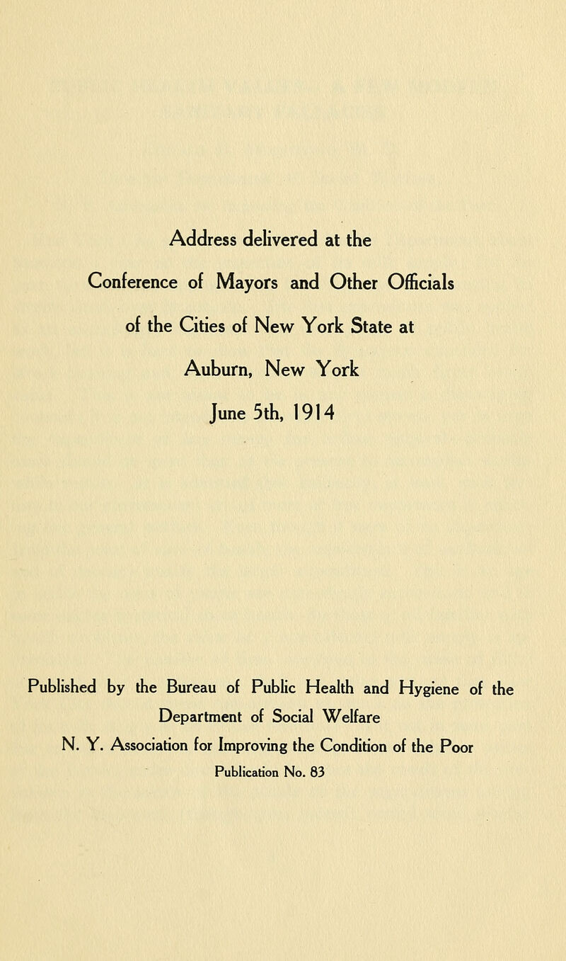 Address delivered at the Conference of Mayors and Other Officials of the Cities of New York State at Auburn, New York June 5th, 1914 Published by the Bureau of Public Health and Hygiene of the Department of Social Welfare N. Y. Association for Improving the Condition of the Poor Publication No. 83