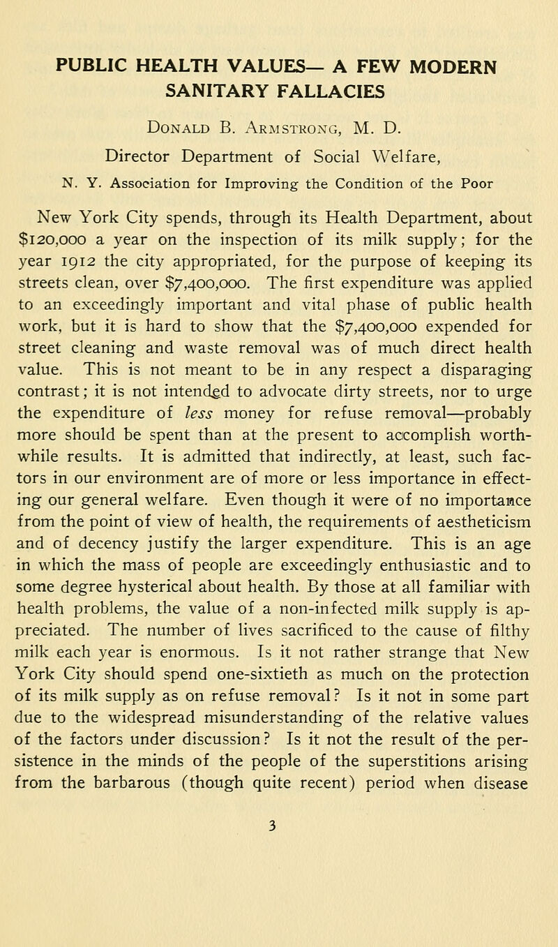 PUBLIC HEALTH VALUES— A FEW MODERN SANITARY FALLACIES Donald B. Armstrong, M. D. Director Department of Social Welfare, N. Y. Association for Improving the Condition of the Poor New York City spends, through its Health Department, about $120,000 a year on the inspection of its milk supply; for the year 1912 the city appropriated, for the purpose of keeping its streets clean, over $7,400,000. The first expenditure was applied to an exceedingly important and vital phase of public health work, but it is hard to show that the $7,400,000 expended for street cleaning and waste removal was of much direct health value. This is not meant to be in any respect a disparaging contrast; it is not intended to advocate dirty streets, nor to urge the expenditure of less money for refuse removal—probably more should be spent than at the present to accomplish worth- while results. It is admitted that indirectly, at least, such fac- tors in our environment are of more or less importance in effect- ing our general welfare. Even though it were of no importance from the point of view of health, the requirements of aestheticism and of decency justify the larger expenditure. This is an age in which the mass of people are exceedingly enthusiastic and to some degree hysterical about health. By those at all familiar with health problems, the value of a non-infected milk supply is ap- preciated. The number of lives sacrificed to the cause of filthy milk each year is enormous. Is it not rather strange that New York City should spend one-sixtieth as much on the protection of its milk supply as on refuse removal? Is it not in some part due to the widespread misunderstanding of the relative values of the factors under discussion? Is it not the result of the per- sistence in the minds of the people of the superstitions arising from the barbarous (though quite recent) period when disease