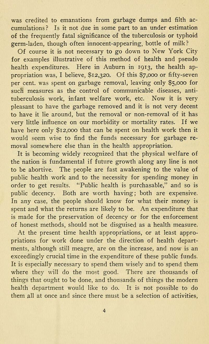 was credited to emanations from garbage dumps and filth ac- cumulations? Is it not due in some part to an under estimation of the frequently fatal significance of the tuberculosis or typhoid germ-laden, though often innocent-appearing, bottle of milk? Of course it is not necessary to go down to New York City for examples illustrative of this method of health and pseudo health expenditures. Here in Auburn in 1913, the health ap- propriation was, I believe, $12,320. Of this $7,000 or fifty-seven per cent, was spent on garbage removal, leaving only $5,000 for such measures as the control of communicable diseases, anti- tuberculosis work, infant welfare work, etc. Now it is very pleasant to have the garbage removed and it is not very decent to have it lie around, but the removal or non-removal of it has very little influence on our morbidity or mortality rates. If we have here only $12,000 that can be spent on health work then it would seem wise to find the funds necessary for garbage re- moval somewhere else than in the health appropriation. It is becoming widely recognized that the physical welfare of the nation is fundamental if future growth along any line is not to be abortive. The people are fast awakening to the value of public health work and to the necessity for spending money in order to get results. Public health is purchasable, and so is public decency. Both are worth having; both are expensive. In any case, the people should know for what their money is spent and what the returns are likely to be. An expenditure that is made for the preservation of decency or for the enforcement of honest methods, should not be disguised as a health measure. At the present time health appropriations, or at least appro- priations for work done under the direction of health depart- ments, although still meagre, are on the increase, and now is an exceedingly crucial time in the expenditure of these public funds. It is especially necessary to spend them wisely and to spend them where they will do the most good. There are thousands of things that ought to be done, and thousands of things the modern health department would like to do. It is not possible to do them all at once and since there must be a selection of activities,