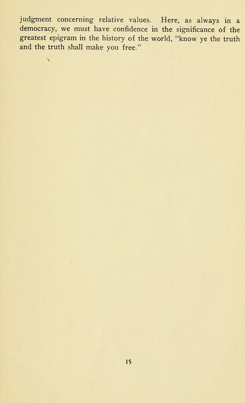 judgment concerning relative values. Here, as always in a democracy, we must have confidence in the significance of the greatest epigram in the history of the world, know ye the truth and the truth shall make you free.