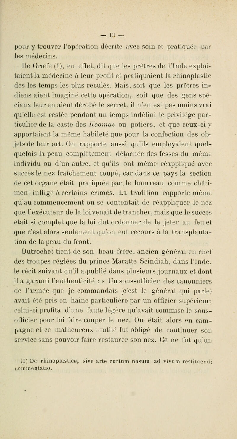 pour y trouver l'opération décrite avec soin et pratiquée pou- les médecins. De Grgefe (1), en effet, dit que les prêtres de Tlnde exploi- taient la médecine à leur profit et pratiquaient la rhinoplastie dès les temps les plus reculés. Mais, soit que les prêtres in- diens aient imaginé cette opération, soit que des gens spé- ciaux leur en aient dérobé le secret, il n'en est pas moins vrai qu'elle est restée pendant un temps indéfini le privilège par- ticulier de la caste des Koomas ou potiers, et que ceux-ci y apportaient la même habileté que pour la confection des ob- jets de leur art. On rapporte aussi qu'ils employaient quel- quefois la peau complètement détachée des fesses du même individu ou d'un autre, et qu'ils ont même réappliqué avec succès le nez fraîchement coupé, car datis ce pays la section de cet organe était pratiquée par le bourreau comme châti- ment infligé à certains crimes. La tradition rapporte même qu'au commencement on se contentait de réappliquer le nez que l'exécuteur de la loi venait de trancher, mais que le succès était si complet que la loi dut ordonner de le jeter au feu et que c'est alors seulement qu'on eut recours à la transplanta- tion de la peau du front. Dutrochet tient de son beau-frère, ancien général eu chef des troupes réglées du prince Maratte Scindiah, dans l'Inde. le récit suivant qu'il a.publié dans plusieurs journaux et dont il a garanti l'authenticité : « Un sous-officier des canonniers de l'armée que je commandais (c'est le général qui parle) avait été pris en haine particulière par un officier supérieur; celui-ci profita d'une faute légère qu'avait commise le sous- officier pour lui faire couper le nez. On était alors en cam- pagne et ce malheureux mutilé fut obligé de continuer sou service sans pouvoir faire restaurer son nez. Ce ne fut qu'un [[} De rhinoplastice, sive arte curtum nasum ad vivum re^^iitiiemi! (iommenlatio.