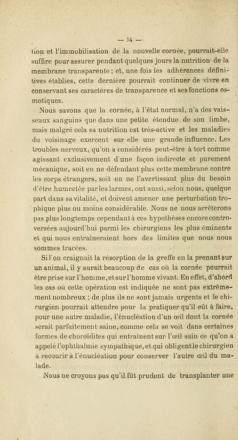 lion et l'immobilisation de la nouvelle cornée, pourrait-elle suffire pour assurer pendant quelques jours la nutrition de la membrane transparente ; et, une fois les adhérences défini- tives établies, cette dernière pourrait continuer de vivre en conservant ses caractères de transparence et ses fonctions os- motiques. Nous savons que la cornée, à l'état normal, n'a des vais- seaux sanguins que dans une petite étendue de son limbe, mais malgré cela sa nutrition est très-active et les maladies du voisinage exercent sur elle une grande influence. Les troubles nerveux, qu'on a considérés peut-être à tort comme agissant exclusivement d'une façon indirecte et purement mécanique, soit en ne défendant plus cette membrane contré les corps étrangers, soit en ne l'avertissant plus du besoin d'être humectée parles larmes, ont aussi, selon nous, quelque part dans sa vitalité, et doivent amener une perturbation tro- phique plus ou moins considérable. Nous ne nous arrêterons pas plus longtemps cependant à ces hypothèses encore contro- versées aujourd'hui parmi les chirurgiens les plus éminents et qui nous entraîneraient hors des limites que nous nous sommes tracées. Si l'on craignait la résorption de la greffe en la prenant sur un animal, il y aurait beaucoup de cas où la cornée pourrait être prise sur l'homme, et sur l'homme vivant. En effet, d'abord les cas où cette opération est indiquée ne sont pas extrême- ment nombreux ; de plus ils ne sont jamais urgents et le chi- rurgien pourrait attendre pour la pratiquer qu'il eût à faire, pour une autre maladie, l'énucléation d'un œil dont la cornée serait parfaitement saine, comme cela se voit dans certaines formes de choroïdites qui entraînent sur l'œil sain ce qu'on a appelé l'ophthalmie sympathique, et qui obligentle chirurgien à recourir à l'énucléation pour conserver l'autre œil du ma- lade. Nous ne croyons pas qu'il fût prudent de transplanter une