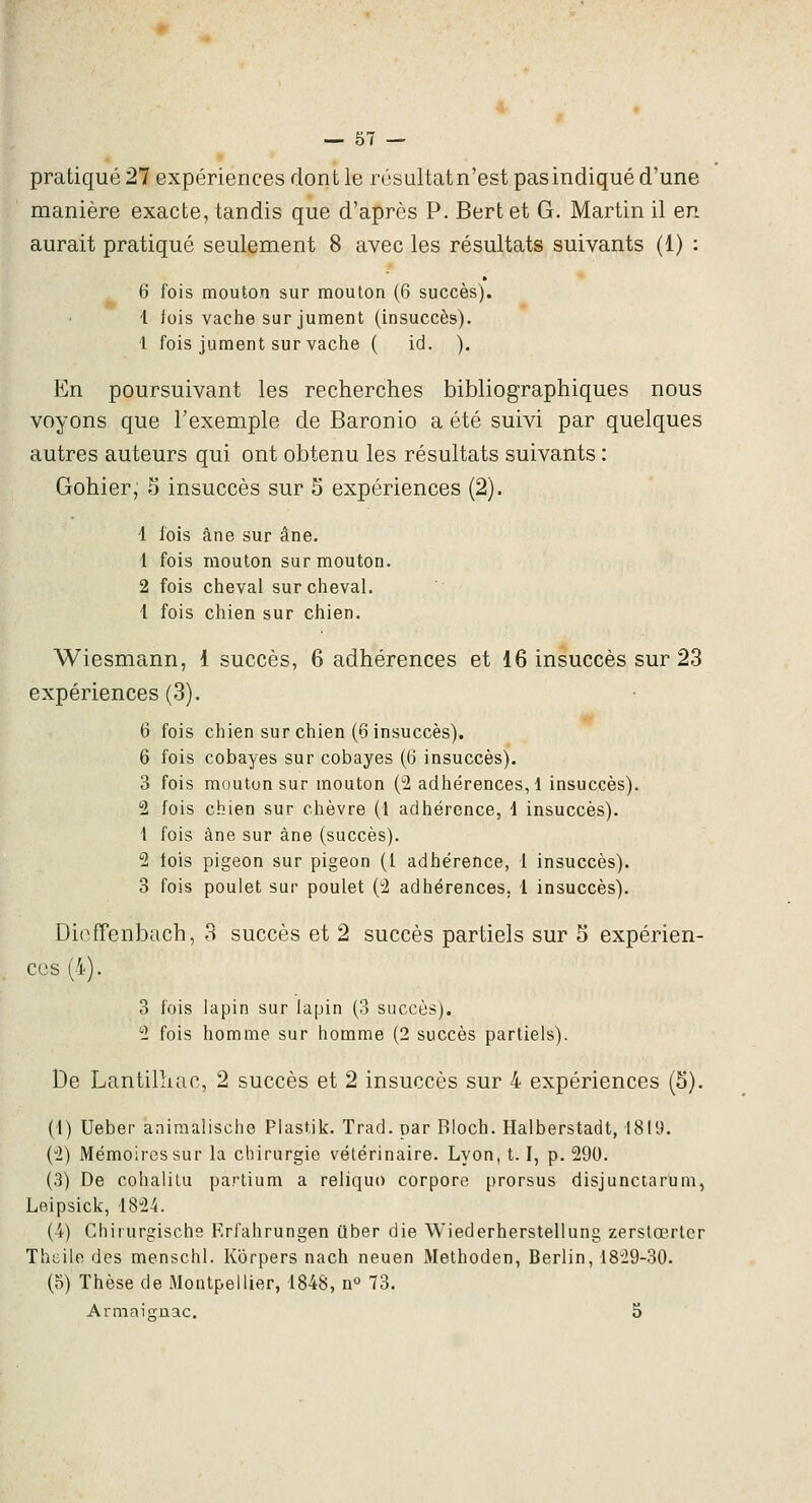 pratiqué 21 expériences dont le résultatn'est pas indiqué d'une manière exacte, tandis que d'après P. Bert et G. Martin il en aurait pratiqué seulement 8 avec les résultats suivants (1) : 6 fois mouton sur mouton (6 succès). l lois vache sur jument (insuccès). 1 fois jument sur vache ( id. ), En poursuivant les recherches bibliographiques nous voyons que l'exemple de Baronio a été suivi par quelques autres auteurs qui ont obtenu les résultats suivants : Gohier, 5 insuccès sur 5 expériences (2). 1 fois âne sur âne. 1 fois mouton sur mouton. 2 fois cheval sur cheval. 1 fois chien sur chien. Wiesmann, 1 succès, 6 adhérences et 16 insuccès sur 23 expériences (3). 6 fois chien sur chien (6 insuccès). 6 fois cobayes sur cobayes (6 insuccès). 3 fois mouton sur mouton (2 adhérences,! insuccès). 2 fois chien sur chèvre (1 adhérence, i insuccès). 1 fois âne sur âne (succès). 2 fois pigeon sur pigeon (1 adhérence, 1 insuccès). 3 fois poulet sur poulet (2 adhérences, 1 insuccès). Dioffenbach, 3 succès et 2 succès partiels sur 5 expérien- ces (4). 3 fois lapin sur lapin (3 succès). 2 fois homme sur homme (2 succès partiels). De LantiliUic, 2 succès et 2 insuccès sur 4 expériences (5). (1) Ueber aniraalische Plastik. Trad. par RIoch. Halberstadt, 1819. (2) Mémoires sur la chirurgie vétérinaire. Lyon, 1.1, p. 290. (3) De cohalilu partium a reliquo corpore prorsus disjunctarum, Leipsick, 1824. (4) Chirurgische Krfahrungen ilber die Wiederherslellung zerslœrlcr Thcile des menschl. Kbrpers nach neuen Methoden, Berlin, 1829-30. (5) Thèse de Montpellier, 1848, n° 73. Armaisrnac. S